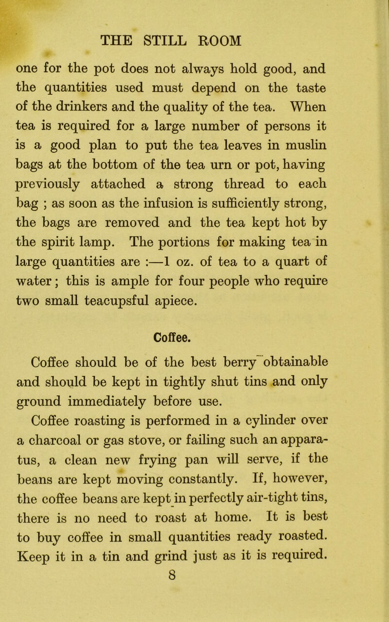 one for the pot does not always hold good, and the quantities used must depend on the taste of the drinkers and the quality of the tea. When tea is required for a large number of persons it is a good plan to put the tea leaves in muslin bags at the bottom of the tea urn or pot, having previously attached a strong thread to each bag ; as soon as the infusion is sufficiently strong, the bags are removed and the tea kept hot by the spirit lamp. The portions for making tea in large quantities are :—1 oz. of tea to a quart of water; this is ample for four people who require two small teacupsful apiece. Coffee. Coffee should be of the best berry obtainable and should be kept in tightly shut tins and only ground immediately before use. Coffee roasting is performed in a cylinder over a charcoal or gas stove, or failing such an appara- tus, a clean new frying pan will serve, if the beans are kept moving constantly. If, however, the coffee beans are kept in perfectly air-tight tins, there is no need to roast at home. It is best to buy coffee in small quantities ready roasted. Keep it in a tin and grind just as it is required.