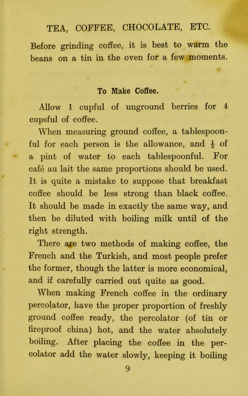 Before grinding coffee, it is best to warm the beans on a tin in the oven for a few moments. To Make Coffee. Allow 1 cupful of unground berries for 4 cupsful of coffee. When measuring ground coffee, a tablespoon- ful for each person is the allowance, and | of a pint of water to each tablespoonful. For cafe au lait the same proportions should be used. It is quite a mistake to suppose that breakfast coffee should be less strong than black coffee. It should be made in exactly the same way, and then be diluted with boiling milk until of the right strength. There are two methods of making coffee, the French and the Turkish, and most people prefer the former, though the latter is more economical, and if carefully carried out quite as good. When making French coffee in the ordinary percolator, have the proper proportion of freshly ground coffee ready, the percolator (of tin or fireproof china) hot, and the water absolutely boiling. After placing the coffee in the per- colator add the water slowly, keeping it boiling