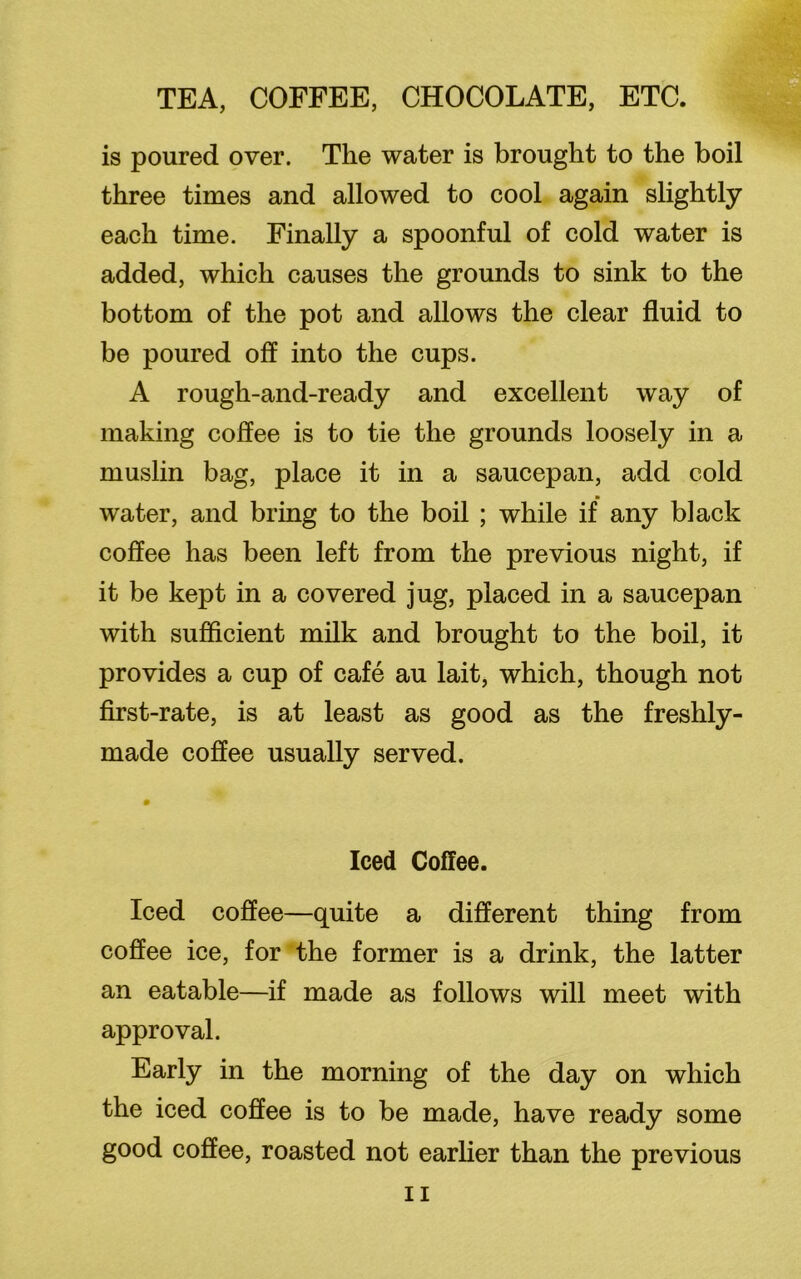 is poured over. The water is brought to the boil three times and allowed to cool again slightly each time. Finally a spoonful of cold water is added, which causes the grounds to sink to the bottom of the pot and allows the clear fluid to be poured off into the cups. A rough-and-ready and excellent way of making coffee is to tie the grounds loosely in a muslin bag, place it in a saucepan, add cold water, and bring to the boil ; while if any black coffee has been left from the previous night, if it be kept in a covered jug, placed in a saucepan with sufficient milk and brought to the boil, it provides a cup of cafe au lait, which, though not first-rate, is at least as good as the freshly- made coffee usually served. Iced Coffee. Iced coffee—quite a different thing from coffee ice, for the former is a drink, the latter an eatable—if made as follows will meet with approval. Early in the morning of the day on which the iced coffee is to be made, have ready some good coffee, roasted not earlier than the previous