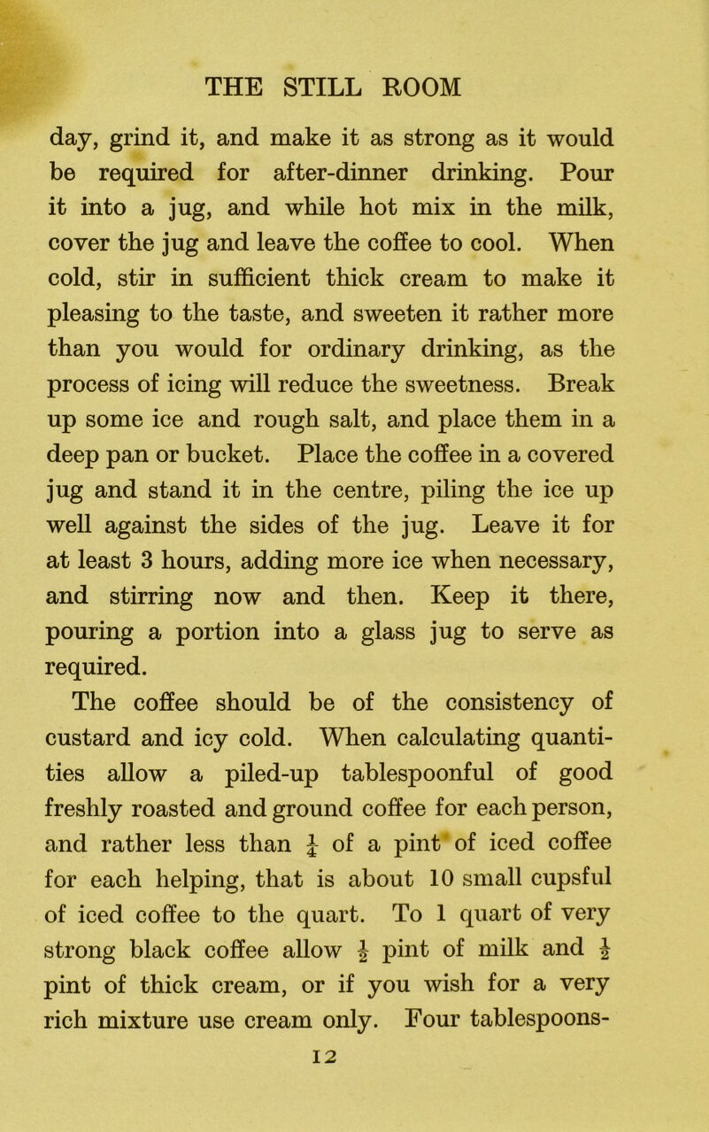 day, grind it, and make it as strong as it would be required for after-dinner drinking. Pour it into a jug, and while hot mix in the milk, cover the jug and leave the coffee to cool. When cold, stir in sufficient thick cream to make it pleasing to the taste, and sweeten it rather more than you would for ordinary drinking, as the process of icing will reduce the sweetness. Break up some ice and rough salt, and place them in a deep pan or bucket. Place the coffee in a covered jug and stand it in the centre, piling the ice up well against the sides of the jug. Leave it for at least 3 hours, adding more ice when necessary, and stirring now and then. Keep it there, pouring a portion into a glass jug to serve as required. The coffee should be of the consistency of custard and icy cold. When calculating quanti- ties allow a piled-up tablespoonful of good freshly roasted and ground coffee for each person, and rather less than £ of a pint of iced coffee for each helping, that is about 10 small cupsful of iced coffee to the quart. To 1 quart of very strong black coffee allow J pint of milk and J pint of thick cream, or if you wish for a very rich mixture use cream only. Four tablespoons-