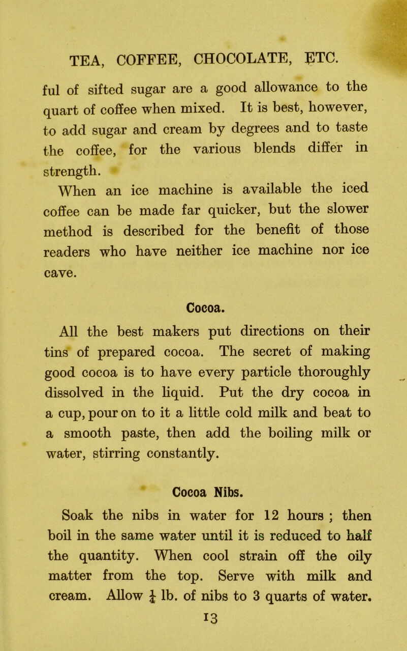 ful of sifted sugar are a good allowance to the quart of coffee when mixed. It is best, however, to add sugar and cream by degrees and to taste the coffee, for the various blends differ in strength. When an ice machine is available the iced coffee can be made far quicker, but the slower method is described for the benefit of those readers who have neither ice machine nor ice cave. Cocoa. All the best makers put directions on their tins of prepared cocoa. The secret of making good cocoa is to have every particle thoroughly dissolved in the liquid. Put the dry cocoa in a cup, pour on to it a little cold milk and beat to a smooth paste, then add the boiling milk or water, stirring constantly. Cocoa Nibs. Soak the nibs in water for 12 hours ; then boil in the same water until it is reduced to half the quantity. When cool strain off the oily matter from the top. Serve with milk and cream. Allow £ lb. of nibs to 3 quarts of water.