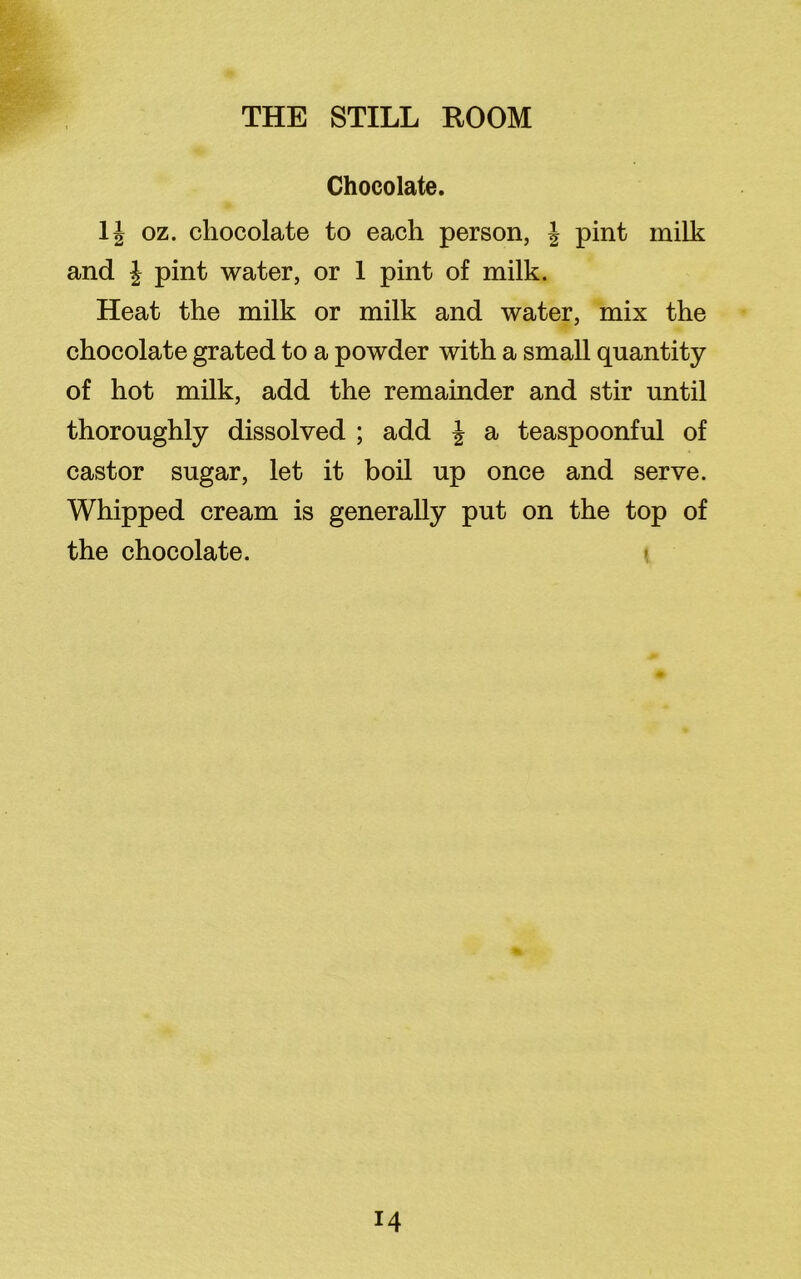 Chocolate. oz. chocolate to each person, \ pint milk and \ pint water, or 1 pint of milk. Heat the milk or milk and water, mix the chocolate grated to a powder with a small quantity of hot milk, add the remainder and stir until thoroughly dissolved ; add J a teaspoonful of castor sugar, let it boil up once and serve. Whipped cream is generally put on the top of the chocolate.