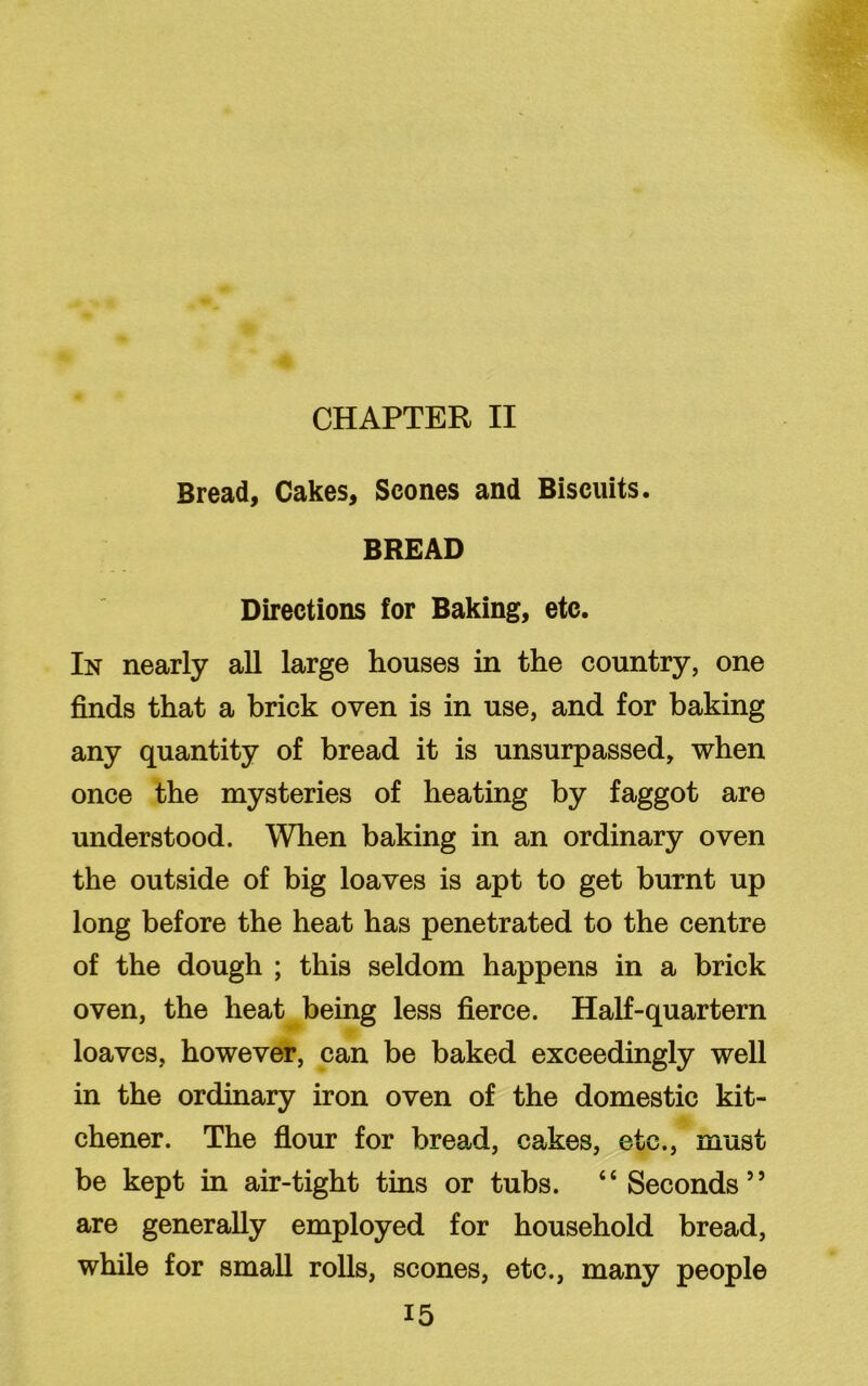 CHAPTER II Bread, Cakes, Scones and Biscuits. BREAD Directions for Baking, etc. In nearly all large houses in the country, one finds that a brick oven is in use, and for baking any quantity of bread it is unsurpassed, when once the mysteries of heating by faggot are understood. When baking in an ordinary oven the outside of big loaves is apt to get burnt up long before the heat has penetrated to the centre of the dough ; this seldom happens in a brick oven, the heat being less fierce. Half-quartern loaves, however, can be baked exceedingly well in the ordinary iron oven of the domestic kit- chener. The flour for bread, cakes, etc., must be kept in air-tight tins or tubs. “Seconds” are generally employed for household bread, while for small rolls, scones, etc., many people