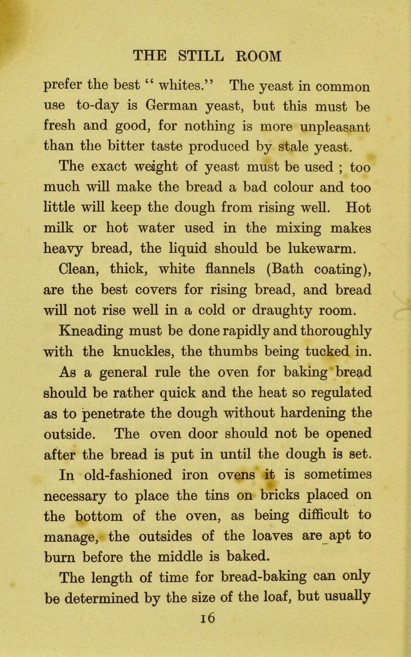 prefer the best “ whites.” The yeast in common use to-day is German yeast, but this must be fresh and good, for nothing is more unpleasant than the bitter taste produced by stale yeast. The exact weight of yeast must be used ; too much will make the bread a bad colour and too little will keep the dough from rising well. Hot milk or hot water used in the mixing makes heavy bread, the liquid should be lukewarm. Clean, thick, white flannels (Bath coating), are the best covers for rising bread, and bread will not rise well in a cold or draughty room. Kneading must be done rapidly and thoroughly with the knuckles, the thumbs being tucked in. As a general rule the oven for baking bread should be rather quick and the heat so regulated as to penetrate the dough without hardening the outside. The oven door should not be opened after the bread is put in until the dough is set. In old-fashioned iron ovens it is sometimes necessary to place the tins on bricks placed on the bottom of the oven, as being difficult to manage, the outsides of the loaves are apt to burn before the middle is baked. The length of time for bread-baking can only be determined by the size of the loaf, but usually