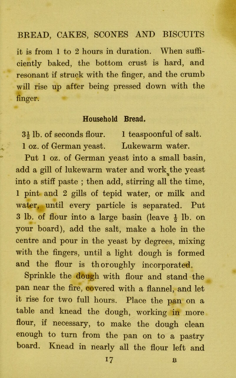 it is from 1 to 2 hours in duration. When suffi- ciently baked, the bottom crust is hard, and resonant if struck with the finger, and the crumb will rise up after being pressed down with the finger. Household Bread. 31 lb. of seconds flour. 1 teaspoonful of salt. 1 oz. of German yeast. Lukewarm water. Put 1 oz. of German yeast into a small basin, add a gill of lukewarm water and work^the yeast into a stiff paste ; then add, stirring all the time, 1 pint and 2 gills of tepid water, or milk and water, until every particle is separated. Put 3 lb. of flour into a large basin (leave \ lb. on your board), add the salt, make a hole in the centre and pour in the yeast by degrees, mixing with the fingers, until a light dough is formed and the flour is thoroughly incorporated. Sprinkle the dough with flour and stand the pan near the fire, covered with a flannel, and let it rise for two full hours. Place the pan on a table and knead the dough, working in more flour, if necessary, to make the dough clean enough to turn from the pan on to a pastry board. Knead in nearly all the flour left and