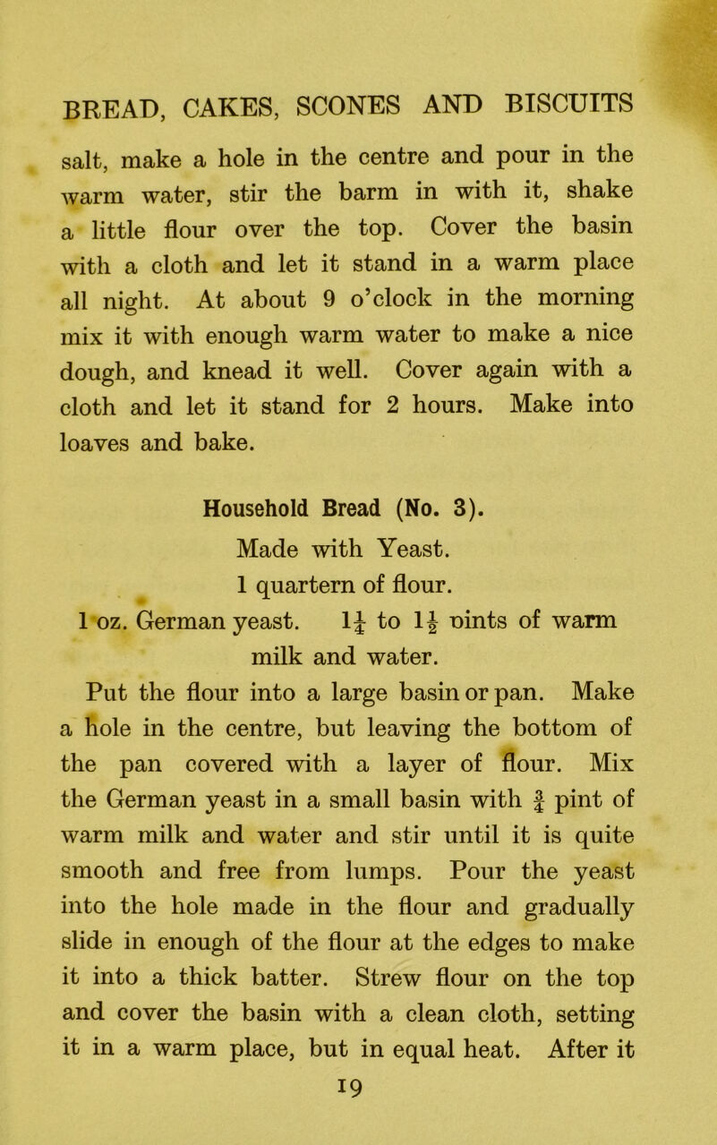 salt, make a hole in the centre and pour in the warm water, stir the barm in with it, shake a little flour over the top. Cover the basin with a cloth and let it stand in a warm place all night. At about 9 o’clock in the morning mix it with enough warm water to make a nice dough, and knead it well. Cover again with a cloth and let it stand for 2 hours. Make into loaves and bake. Household Bread (No. 3). Made with Yeast. 1 quartern of flour. 1 oz. German yeast. 1J to 1| Dints of warm milk and water. Put the flour into a large basin or pan. Make a hole in the centre, but leaving the bottom of the pan covered with a layer of flour. Mix the German yeast in a small basin with f pint of warm milk and water and stir until it is quite smooth and free from lumps. Pour the yeast into the hole made in the flour and gradually slide in enough of the flour at the edges to make it into a thick batter. Strew flour on the top and cover the basin with a clean cloth, setting it in a warm place, but in equal heat. After it