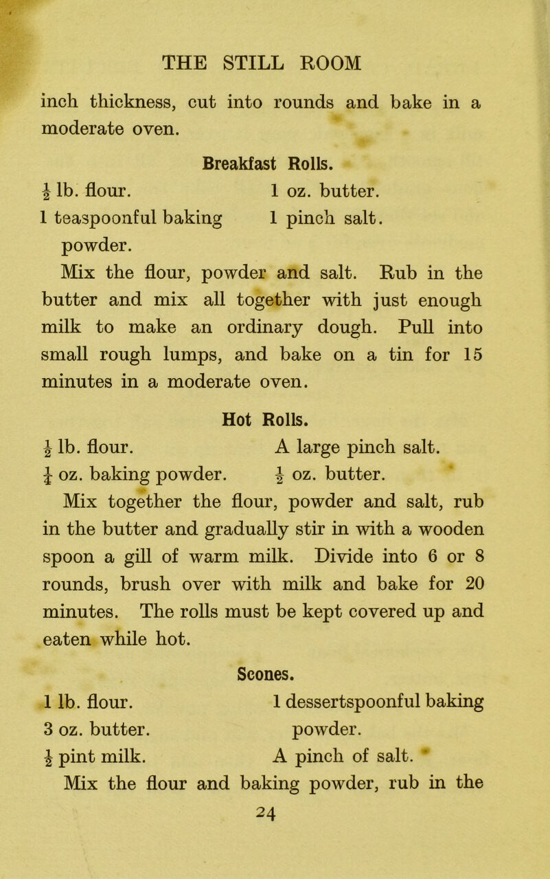 inch thickness, cut into rounds and bake in a moderate oven. Breakfast Rolls. j lb. flour. 1 oz. butter. 1 teaspoonful baking 1 pinch salt, powder. Mix the flour, powder and salt. Rub in the butter and mix all together with just enough milk to make an ordinary dough. Pull into small rough lumps, and bake on a tin for 15 minutes in a moderate oven. Hot Rolls. \ lb. flour. A large pinch salt. J oz. baking powder. J oz. butter. Mix together the flour, powder and salt, rub in the butter and gradually stir in with a wooden spoon a gill of warm milk. Divide into 6 or 8 rounds, brush over with milk and bake for 20 minutes. The rolls must be kept covered up and eaten while hot. Scones. 1 lb. flour. 1 dessertspoonful baking 3 oz. butter. powder. \ pint milk. A pinch of salt. Mix the flour and baking powder, rub in the