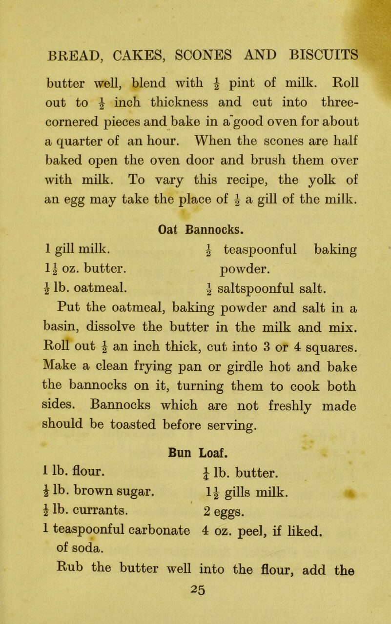 butter well, blend with J pint of milk. Roll out to % inch thickness and cut into three- cornered pieces and bake in a'good oven for about a quarter of an hour. When the scones are half baked open the oven door and brush them over with milk. To vary this recipe, the yolk of an egg may take the place of J a gill of the milk. Oat Bannocks. 1 gill milk. J teaspoonful baking 1J oz. butter. powder. i lb. oatmeal. J saltspoonful salt. Put the oatmeal, baking powder and salt in a basin, dissolve the butter in the milk and mix. Roll out J an inch thick, cut into 3 or 4 squares. Make a clean frying pan or girdle hot and bake the bannocks on it, turning them to cook both sides. Bannocks which are not freshly made should be toasted before serving. Bun Loaf. 1 lb. flour. J lb. butter, i lb. brown sugar. 1 \ gills milk. i i lb. currants. 2 eggs. 1 teaspoonful carbonate 4 oz. peel, if liked, of soda. Rub the butter well into the flour, add the