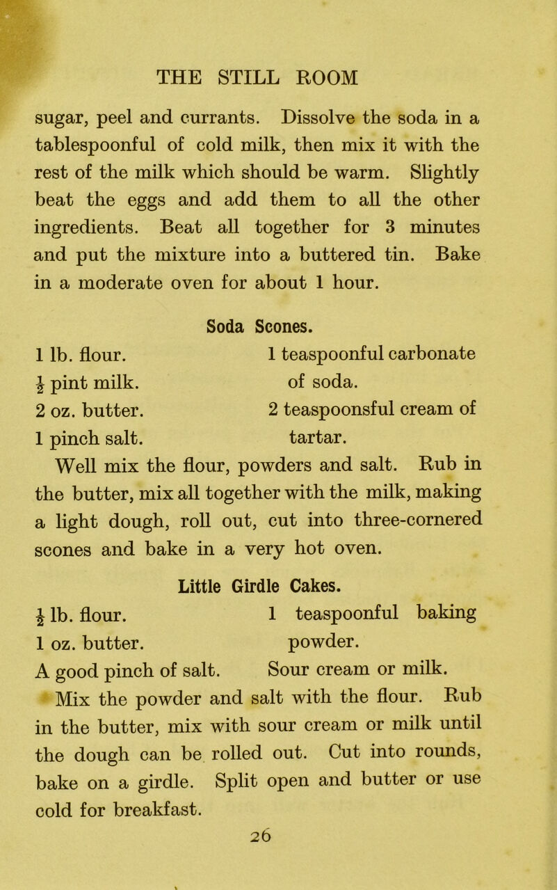 sugar, peel and currants. Dissolve the soda in a tablespoonful of cold milk, then mix it with the rest of the milk which should be warm. Slightly beat the eggs and add them to all the other ingredients. Beat all together for 3 minutes and put the mixture into a buttered tin. Bake in a moderate oven for about 1 hour. Soda Scones. 1 teaspoonful carbonate of soda. 2 teaspoonsful cream of tartar. Well mix the flour, powders and salt. Rub in the butter, mix all together with the milk, making a light dough, roll out, cut into three-cornered scones and bake in a very hot oven. 1 lb. flour. \ pint milk. 2 oz. butter. 1 pinch salt. Little Girdle Cakes. £ lb. flour. 1 teaspoonful baking 1 oz. butter. powder. A good pinch of salt. Sour cream or milk. Mix the powder and salt with the flour. Rub in the butter, mix with sour cream or milk until the dough can be rolled out. Cut into rounds, bake on a girdle. Split open and butter or use cold for breakfast. 2b