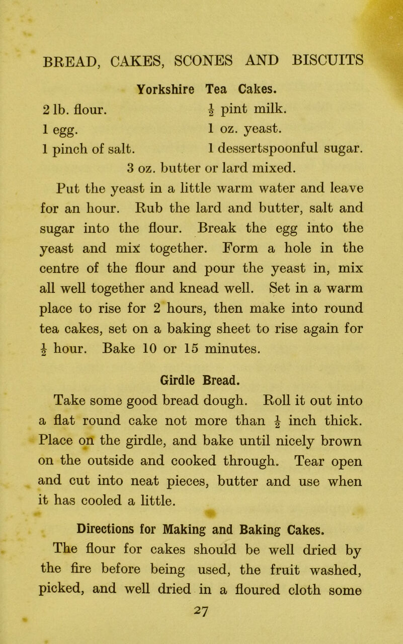 Yorkshire Tea Cakes. 2 lb. flour. i pint milk. 1 egg. 1 oz. yeast. 1 pinch of salt. 1 dessertspoonful sugar. 3 oz. butter or lard mixed. Put the yeast in a little warm water and leave for an hour. Rub the lard and butter, salt and sugar into the flour. Break the egg into the yeast and mix together. Form a hole in the centre of the flour and pour the yeast in, mix all well together and knead well. Set in a warm place to rise for 2 hours, then make into round tea cakes, set on a baking sheet to rise again for \ hour. Bake 10 or 15 minutes. Girdle Bread. Take some good bread dough. Roll it out into a flat round cake not more than \ inch thick. Place on the girdle, and bake until nicely brown on the outside and cooked through. Tear open and cut into neat pieces, butter and use when it has cooled a little. Directions for Making and Baking Cakes. The flour for cakes should be well dried by the fire before being used, the fruit washed, picked, and well dried in a floured cloth some