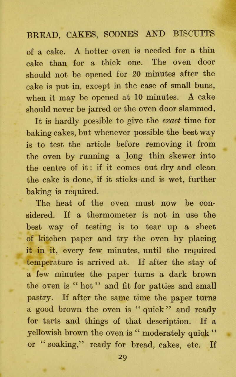 of a cake. A hotter oven is needed for a thin cake than for a thick one. The oven door should not be opened for 20 minutes after the cake is put in, except in the case of small buns, when it may be opened at 10 minutes. A cake should never be jarred or the oven door slammed. It is hardly possible to give the exact time for baking cakes, but whenever possible the best way is to test the article before removing it from the oven by running a long thin skewer into the centre of it: if it comes out dry and clean the cake is done, if it sticks and is wet, further baking is required. The heat of the oven must now be con- sidered. If a thermometer is not in use the best way of testing is to tear up a sheet of kitchen paper and try the oven by placing it in it, every few minutes, until the required temperature is arrived at. If after the stay of a few minutes the paper turns a dark brown the oven is ‘c hot5 ’ and fit for patties and small pastry. If after the same time the paper turns a good brown the oven is ‘c quick ’ ’ and ready for tarts and things of that description. If a yellowish brown the oven is c c moderately quick 5 * or “ soaking,” ready for bread, cakes, etc. If