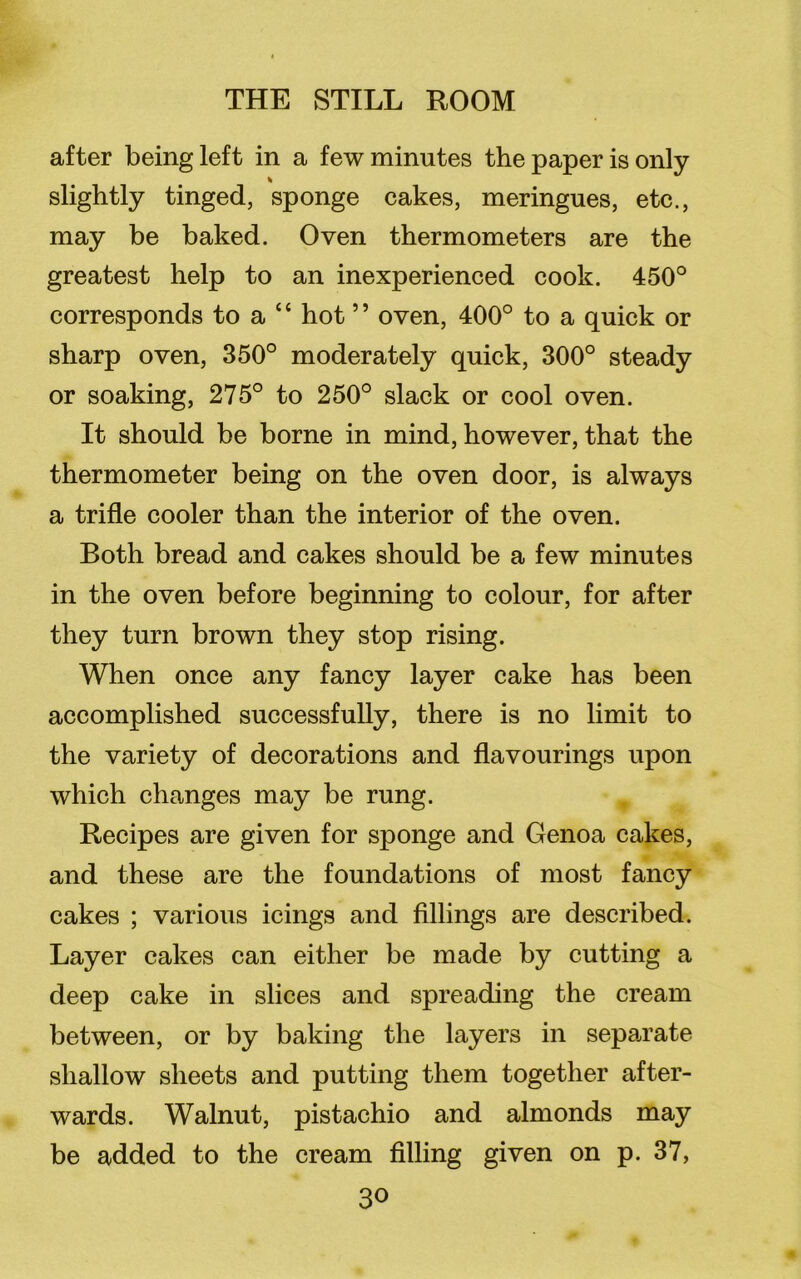 after being left in a few minutes the paper is only % slightly tinged, sponge cakes, meringues, etc., may be baked. Oven thermometers are the greatest help to an inexperienced cook. 450° corresponds to a “ hot ” oven, 400° to a quick or sharp oven, 350° moderately quick, 300° steady or soaking, 275° to 250° slack or cool oven. It should be borne in mind, however, that the thermometer being on the oven door, is always a trifle cooler than the interior of the oven. Both bread and cakes should be a few minutes in the oven before beginning to colour, for after they turn brown they stop rising. When once any fancy layer cake has been accomplished successfully, there is no limit to the variety of decorations and flavourings upon which changes may be rung. Recipes are given for sponge and Genoa cakes, and these are the foundations of most fancy cakes ; various icings and fillings are described. Layer cakes can either be made by cutting a deep cake in slices and spreading the cream between, or by baking the layers in separate shallow sheets and putting them together after- wards. Walnut, pistachio and almonds may be added to the cream filling given on p. 37,