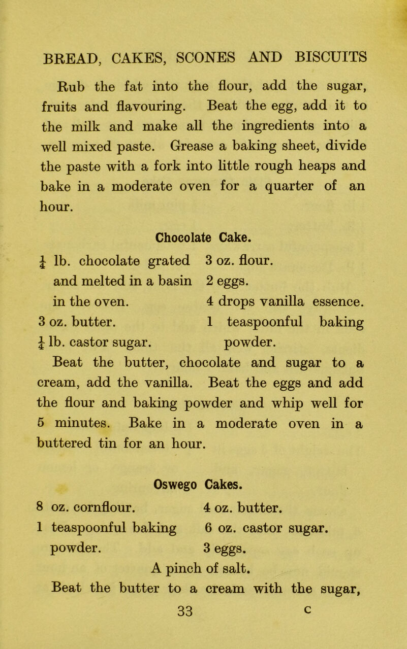Rub the fat into the flour, add the sugar, fruits and flavouring. Beat the egg, add it to the milk and make all the ingredients into a well mixed paste. Grease a baking sheet, divide the paste with a fork into little rough heaps and bake in a moderate oven for a quarter of an hour. Chocolate Cake. | lb. chocolate grated 3 oz. flour, and melted in a basin 2 eggs, in the oven. 4 drops vanilla essence. 3 oz. butter. 1 teaspoonful baking J lb. castor sugar. powder. Beat the butter, chocolate and sugar to a cream, add the vanilla. Beat the eggs and add the flour and baking powder and whip well for 5 minutes. Bake in a moderate oven in a buttered tin for an hour. Oswego Cakes. 8 oz. cornflour. 4 oz. butter. 1 teaspoonful baking 6 oz. castor sugar, powder. 3 eggs. A pinch of salt. Beat the butter to a cream with the sugar,