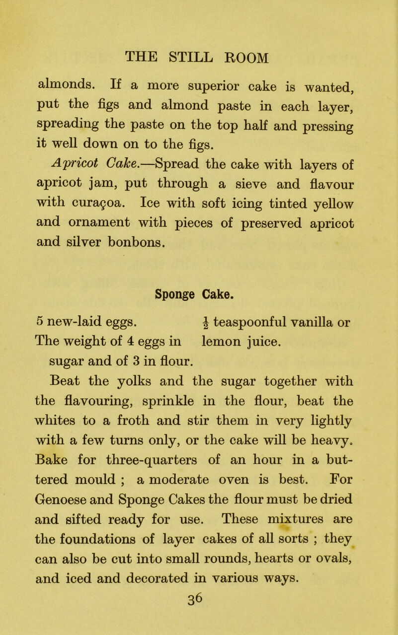 almonds. If a more superior cake is wanted, put the figs and almond paste in each layer, spreading the paste on the top half and pressing it well down on to the figs. Apricot Cake.—Spread the cake with layers of apricot jam, put through a sieve and flavour with cura9oa. Ice with soft icing tinted yellow and ornament with pieces of preserved apricot and silver bonbons. Sponge Cake. 5 new-laid eggs. \ teaspoonful vanilla or The weight of 4 eggs in lemon juice, sugar and of 3 in flour. Beat the yolks and the sugar together with the flavouring, sprinkle in the flour, beat the whites to a froth and stir them in very lightly with a few turns only, or the cake will be heavy. Bake for three-quarters of an hour in a but- tered mould ; a moderate oven is best. For Genoese and Sponge Cakes the flour must be dried and sifted ready for use. These mixtures are the foundations of layer cakes of all sorts ; they can also be cut into small rounds, hearts or ovals, and iced and decorated in various ways.