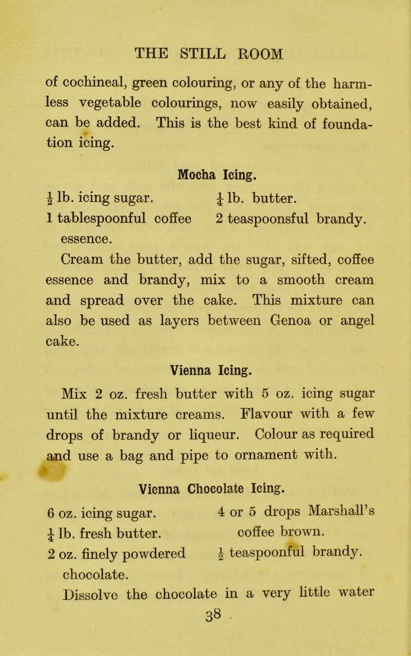 of cochineal, green colouring, or any of the harm- less vegetable colourings, now easily obtained, can be added. This is the best kind of founda- tion icing. Mocha Icing. \ lb. icing sugar. J lb. butter. 1 tablespoonful coffee 2 teaspoonsful brandy, essence. Cream the butter, add the sugar, sifted, coffee essence and brandy, mix to a smooth cream and spread over the cake. This mixture can also be used as layers between Genoa or angel cake. Vienna Icing. Mix 2 oz. fresh butter with 5 oz. icing sugar until the mixture creams. Flavour with a few drops of brandy or liqueur. Colour as required and use a bag and pipe to ornament with. Vienna Chocolate Icing. 6 oz. icing sugar. 4 or 5 drops Marshall’s J lb. fresh butter. coffee brown. 2 oz. finely powdered J teaspoonful brandy, chocolate. Dissolve the chocolate in a very little water