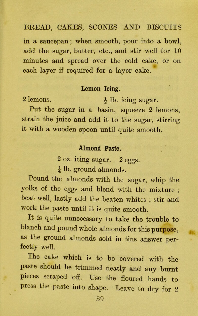 in a saucepan; when smooth, pour into a bowl, add the sugar, butter, etc., and stir well for 10 minutes and spread over the cold cake, or on each layer if required for a layer cake. Lemon Icing. 2 lemons. J lb. icing sugar. Put the sugar in a basin, squeeze 2 lemons, strain the juice and add it to the sugar, stirring it with a wooden spoon until quite smooth. Almond Paste. 2 oz. icing sugar. 2 eggs, i lb. ground almonds. Pound the almonds with the sugar, whip the yolks of the eggs and blend with the mixture ; beat well, lastly add the beaten whites ; stir and work the paste until it is quite smooth. It is quite unnecessary to take the trouble to blanch and pound whole almonds for this purpose, as the ground almonds sold in tins answer per- fectly well. The cake which is to be covered with the paste should be trimmed neatly and any burnt pieces scraped off. Use the floured hands to press the paste into shape. Leave to dry for 2