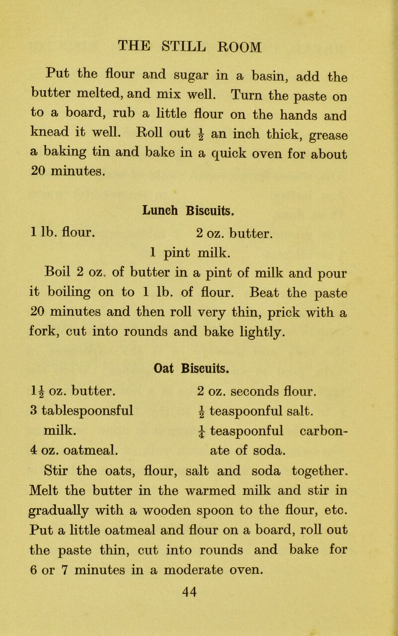 Put the flour and sugar in a basin, add the butter melted, and mix well. Turn the paste on to a board, rub a little flour on the hands and knead it well. Roll out £ an inch thick, grease a baking tin and bake in a quick oven for about 20 minutes. Lunch Biscuits. 1 lb. flour. 2 oz. butter. 1 pint milk. Boil 2 oz, of butter in a pint of milk and pour it boiling on to 1 lb. of flour. Beat the paste 20 minutes and then roll very thin, prick with a fork, cut into rounds and bake lightly. 1J oz. butter. 3 tablespoonsful milk. 4 oz. oatmeal. Oat Biscuits. 2 oz. seconds flour. J teaspoonful salt. £ teaspoonful carbon- ate of soda. Stir the oats, flour, salt and soda together. Melt the butter in the warmed milk and stir in gradually with a wooden spoon to the flour, etc. Put a little oatmeal and flour on a board, roll out the paste thin, cut into rounds and bake for 6 or 7 minutes in a moderate oven.