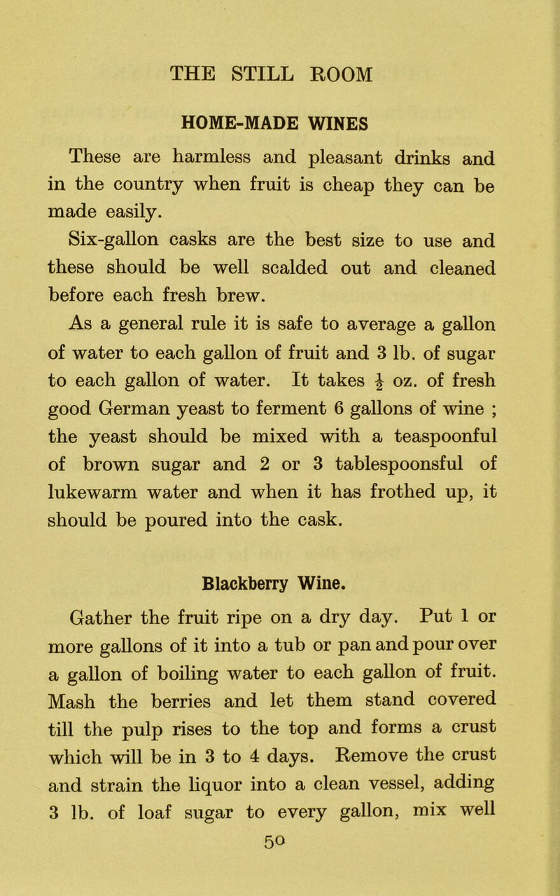 HOME-MADE WINES These are harmless and pleasant drinks and in the country when fruit is cheap they can be made easily. Six-gallon casks are the best size to use and these should be well scalded out and cleaned before each fresh brew. As a general rule it is safe to average a gallon of water to each gallon of fruit and 3 lb. of sugar to each gallon of water. It takes \ oz. of fresh good German yeast to ferment 6 gallons of wine ; the yeast should be mixed with a teaspoonful of brown sugar and 2 or 3 tablespoonsful of lukewarm water and when it has frothed up, it should be poured into the cask. Blackberry Wine. Gather the fruit ripe on a dry day. Put 1 or more gallons of it into a tub or pan and pour over a gallon of boiling water to each gallon of fruit. Mash the berries and let them stand covered till the pulp rises to the top and forms a crust which will be in 3 to 4 days. Remove the crust and strain the liquor into a clean vessel, adding 3 lb. of loaf sugar to every gallon, mix well