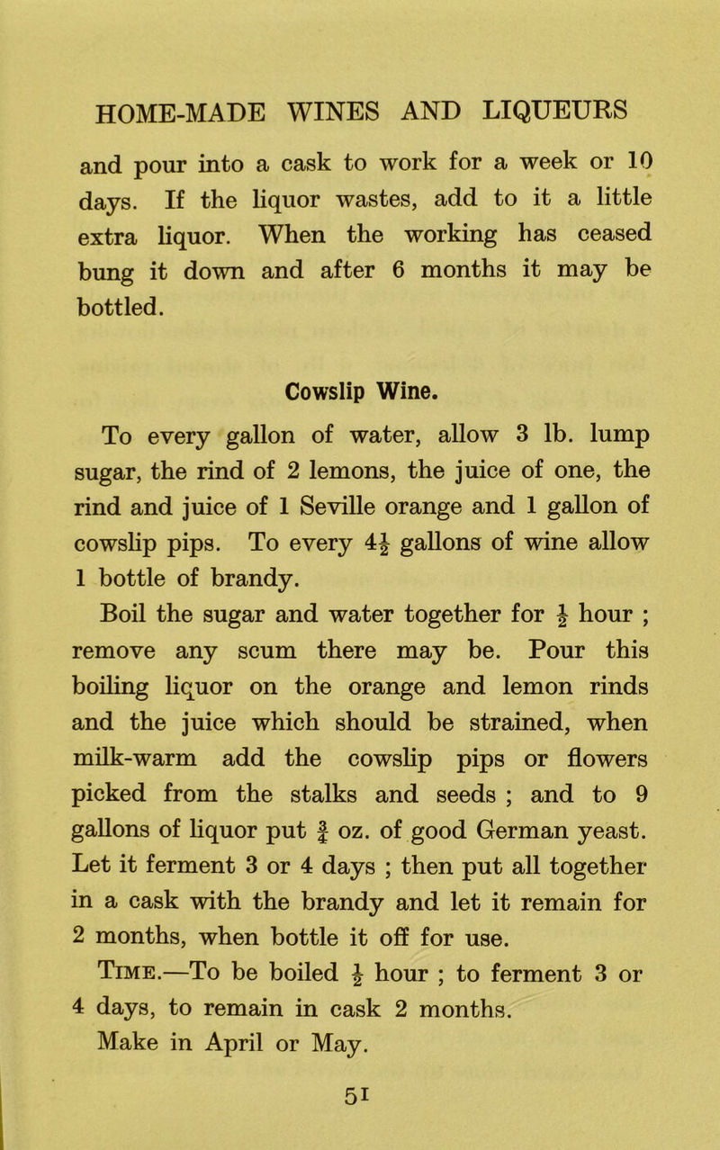 and pour into a cask to work for a week or 10 days. If the liquor wastes, add to it a little extra liquor. When the working has ceased bung it down and after 6 months it may be bottled. Cowslip Wine. To every gallon of water, allow 3 lb. lump sugar, the rind of 2 lemons, the juice of one, the rind and juice of 1 Seville orange and 1 gallon of cowslip pips. To every 4J gallons of wine allow 1 bottle of brandy. Boil the sugar and water together for J hour ; remove any scum there may be. Pour this boiling liquor on the orange and lemon rinds and the juice which should be strained, when milk-warm add the cowslip pips or flowers picked from the stalks and seeds ; and to 9 gallons of liquor put § oz. of good German yeast. Let it ferment 3 or 4 days ; then put all together in a cask with the brandy and let it remain for 2 months, when bottle it off for use. Time.—To be boiled J hour ; to ferment 3 or 4 days, to remain in cask 2 months. Make in April or May.