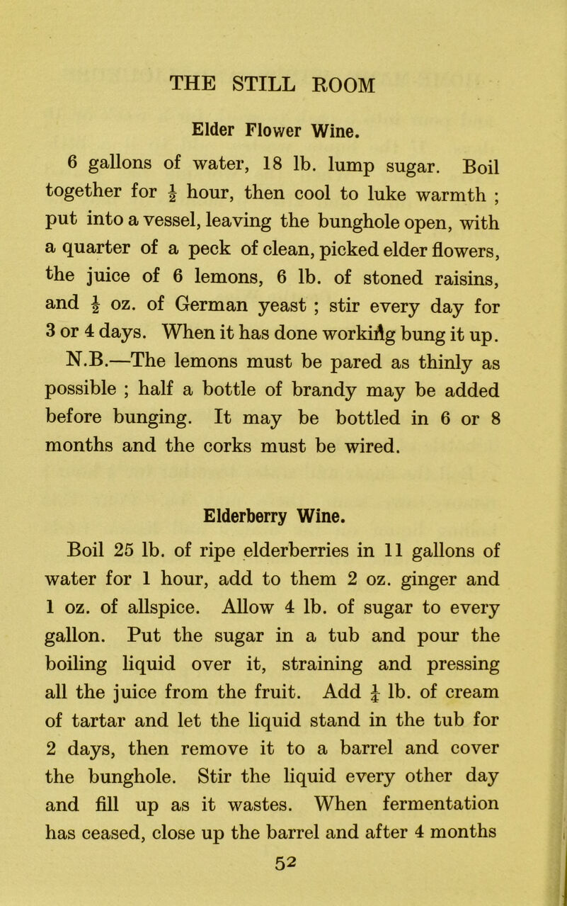 Elder Flower Wine. 6 gallons of water, 18 lb. lump sugar. Boil together for J hour, then cool to luke warmth ; put into a vessel, leaving the bunghole open, with a quarter of a peck of clean, picked elder flowers, the juice of 6 lemons, 6 lb. of stoned raisins, and \ oz. of German yeast ; stir every day for 3 or 4 days. When it has done workiAg bung it up. N.B.—The lemons must be pared as thinly as possible ; half a bottle of brandy may be added before bunging. It may be bottled in 6 or 8 months and the corks must be wired. Elderberry Wine. Boil 25 lb. of ripe elderberries in 11 gallons of water for 1 hour, add to them 2 oz. ginger and 1 oz. of allspice. Allow 4 lb. of sugar to every gallon. Put the sugar in a tub and pour the boiling liquid over it, straining and pressing all the juice from the fruit. Add £ lb. of cream of tartar and let the liquid stand in the tub for 2 days, then remove it to a barrel and cover the bunghole. Stir the liquid every other day and fill up as it wastes. When fermentation has ceased, close up the barrel and after 4 months