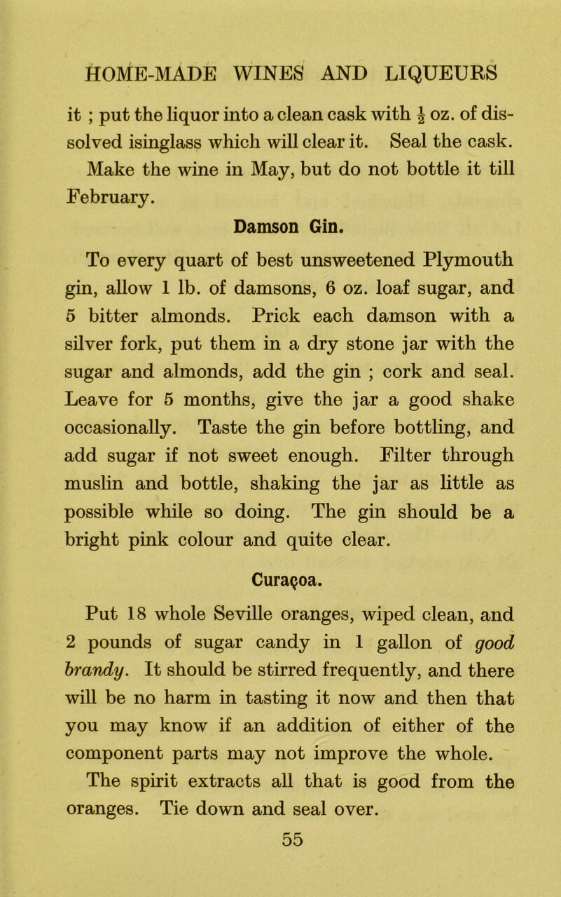 it ; put the liquor into a clean cask with | oz. of dis- solved isinglass which will clear it. Seal the cask. Make the wine in May, but do not bottle it till February. Damson Gin. To every quart of best unsweetened Plymouth gin, allow 1 lb. of damsons, 6 oz. loaf sugar, and 5 bitter almonds. Prick each damson with a silver fork, put them in a dry stone jar with the sugar and almonds, add the gin ; cork and seal. Leave for 5 months, give the jar a good shake occasionally. Taste the gin before bottling, and add sugar if not sweet enough. Filter through muslin and bottle, shaking the jar as little as possible while so doing. The gin should be a bright pink colour and quite clear. CuraQoa. Put 18 whole Seville oranges, wiped clean, and 2 pounds of sugar candy in 1 gallon of good brandy. It should be stirred frequently, and there will be no harm in tasting it now and then that you may know if an addition of either of the component parts may not improve the whole. The spirit extracts all that is good from the oranges. Tie down and seal over.