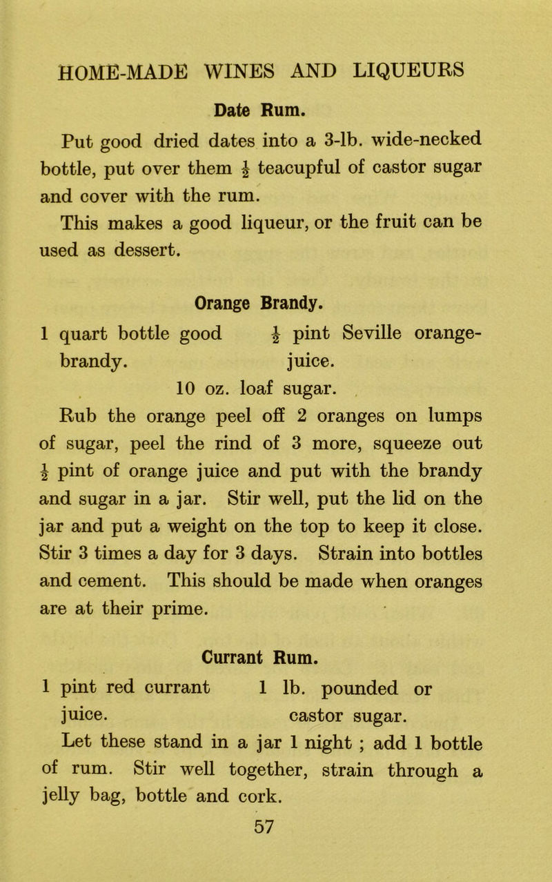 Date Rum. Put good dried dates into a 3-lb. wide-necked bottle, put over them £ teacupful of castor sugar and cover with the rum. This makes a good liqueur, or the fruit can be used as dessert. Orange Brandy. 1 quart bottle good £ pint Seville orange- brandy. juice. 10 oz. loaf sugar. Rub the orange peel off 2 oranges on lumps of sugar, peel the rind of 3 more, squeeze out £ pint of orange juice and put with the brandy and sugar in a jar. Stir well, put the lid on the jar and put a weight on the top to keep it close. Stir 3 times a day for 3 days. Strain into bottles and cement. This should be made when oranges are at their prime. Currant Rum. 1 pint red currant 1 lb. pounded or juice. castor sugar. Let these stand in a jar 1 night ; add 1 bottle of rum. Stir well together, strain through a jelly bag, bottle and cork.