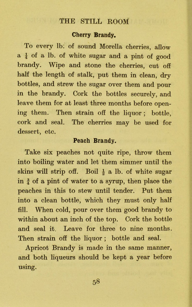 Cherry Brandy. To every lb: of sound Morelia cherries, allow a \ of a lb. of white sugar and a pint of good brandy. Wipe and stone the cherries, cut off half the length of stalk, put them in clean, dry bottles, and strew the sugar over them and pour in the brandy. Cork the bottles securely, and leave them for at least three months before open- ing them. Then strain off the liquor ; bottle, cork and seal. The cherries may be used for dessert, etc. Peach Brandy. Take six peaches not quite ripe, throw them into boiling water and let them simmer until the skins will strip off. Boil J a lb. of white sugar in | of a pint of water to a syrup, then place the peaches in this to stew until tender. Put them into a clean bottle, which they must only half fill. When cold, pour over them good brandy to within about an inch of the top. Cork the bottle and seal it. Leave for three to nine months. Then strain off the liquor ; bottle and seal. Apricot Brandy is made in the same manner, and both liqueurs should be kept a year before using.