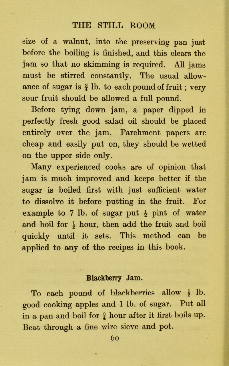 size of a walnut, into the preserving pan just before the boiling is finished, and this clears the jam so that no skimming is required. All jams must be stirred constantly. The usual allow- ance of sugar is | lb. to each pound of fruit; very sour fruit should be allowed a full pound. Before tying down jam, a paper dipped in perfectly fresh good salad oil should be placed entirely over the jam. Parchment papers are cheap and easily put on, they should be wetted on the upper side only. Many experienced cooks are of opinion that jam is much improved and keeps better if the sugar is boiled first with just sufficient water to dissolve it before putting in the fruit. For example to 7 lb. of sugar put £ pint of water and boil for £ hour, then add the fruit and boil quickly until it sets. This method can be applied to any of the recipes in this book. Blackberry Jam. To each pound of blackberries allow £ lb. good cooking apples and 1 lb. of sugar. Put all in a pan and boil for J hour after it first boils up. Beat through a fine wire sieve and pot.