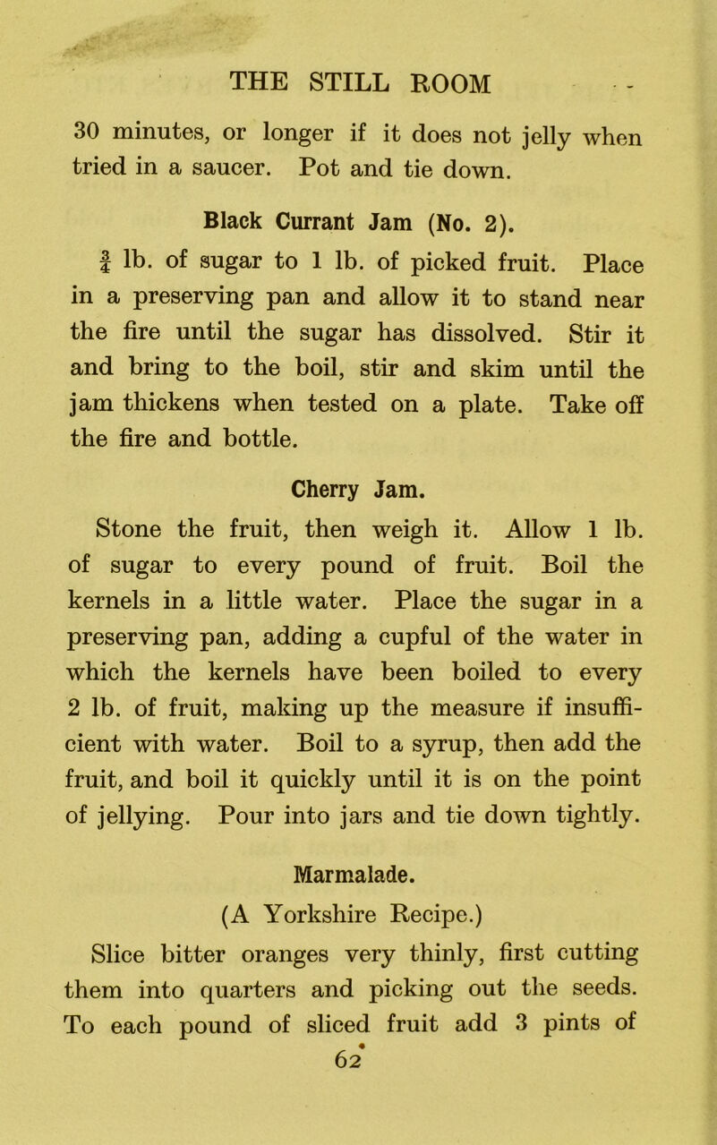 30 minutes, or longer if it does not jelly when tried in a saucer. Pot and tie down. Black Currant Jam (No. 2). | lb. of sugar to 1 lb. of picked fruit. Place in a preserving pan and allow it to stand near the fire until the sugar has dissolved. Stir it and bring to the boil, stir and skim until the jam thickens when tested on a plate. Take off the fire and bottle. Cherry Jam. Stone the fruit, then weigh it. Allow 1 lb. of sugar to every pound of fruit. Boil the kernels in a little water. Place the sugar in a preserving pan, adding a cupful of the water in which the kernels have been boiled to every 2 lb. of fruit, making up the measure if insuffi- cient with water. Boil to a syrup, then add the fruit, and boil it quickly until it is on the point of jellying. Pour into jars and tie down tightly. Marmalade. (A Yorkshire Recipe.) Slice bitter oranges very thinly, first cutting them into quarters and picking out the seeds. To each pound of sliced fruit add 3 pints of