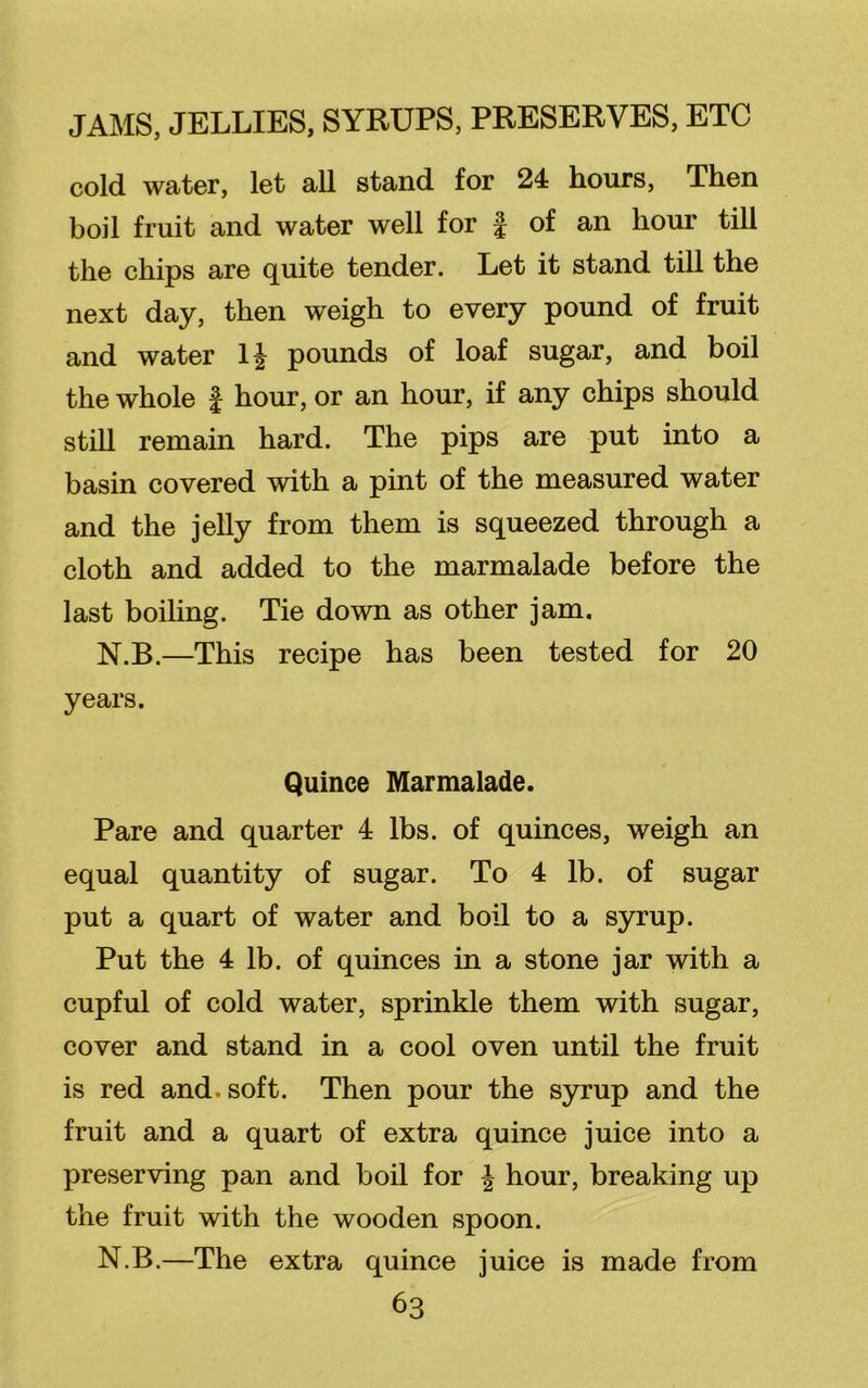 cold water, let all stand for 24 hours, Then boil fruit and water well for f of an hour till the chips are quite tender. Let it stand till the next day, then weigh to every pound of fruit and water 1J pounds of loaf sugar, and boil the whole f hour, or an hour, if any chips should still remain hard. The pips are put into a basin covered with a pint of the measured water and the jelly from them is squeezed through a cloth and added to the marmalade before the last boiling. Tie down as other jam. N.B.—This recipe has been tested for 20 years. Quince Marmalade. Pare and quarter 4 lbs. of quinces, weigh an equal quantity of sugar. To 4 lb. of sugar put a quart of water and boil to a syrup. Put the 4 lb. of quinces in a stone jar with a cupful of cold water, sprinkle them with sugar, cover and stand in a cool oven until the fruit is red and. soft. Then pour the syrup and the fruit and a quart of extra quince juice into a preserving pan and boil for | hour, breaking up the fruit with the wooden spoon. N.B.—The extra quince juice is made from