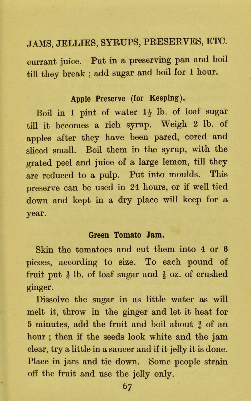 currant juice. Put in a preserving pan and boil till they break ; add sugar and boil for 1 hour. Apple Preserve (for Keeping). Boil in 1 pint of water 1J lb. of loaf sugar till it becomes a rich syrup. Weigh 2 lb. of apples after they have been pared, cored and sliced small. Boil them in the syrup, with the grated peel and juice of a large lemon, till they are reduced to a pulp. Put into moulds. This preserve can be used in 24 hours, or if well tied down and kept in a dry place will keep for a year. Green Tomato Jam. Skin the tomatoes and cut them into 4 or 6 pieces, according to size. To each pound of fruit put f lb. of loaf sugar and J oz. of crushed ginger. Dissolve the sugar in as little water as will melt it, throw in the ginger and let it heat for 5 minutes, add the fruit and boil about § of an hour ; then if the seeds look white and the jam clear, try a little in a saucer and if it jelly it is done. Place in jars and tie down. Some people strain off the fruit and use the jelly only.