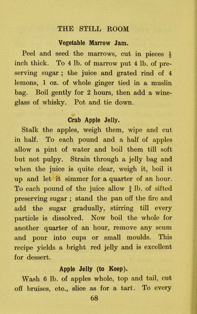 Vegetable Marrow Jam. Peel and seed the marrows, cut in pieces h inch thick. To 4 lb. of marrow put 4 lb. of pre- serving sugar ; the juice and grated rind of 4 lemons, 1 oz. of whole ginger tied in a muslin bag. Boil gently for 2 hours, then add a wine- glass of whisky. Pot and tie down. ► Crab Apple Jelly. Stalk the apples, weigh them, wipe and cut in half. To each pound and a half of apples allow a pint of water and boil them till soft but not pulpy. Strain through a jelly bag and when the juice is quite clear, weigh it, boil it up and let it simmer for a quarter of an hour. To each pound of the juice allow f lb. of sifted preserving sugar ; stand the pan off the fire and add the sugar gradually, stirring till every particle is dissolved. Now boil the whole for another quarter of an hour, remove any scum and pour into cups or small moulds. This recipe yields a bright red jelly and is excellent for dessert. Apple Jelly (to Keep). Wash 6 lb. of apples whole, top and tail, cut off bruises, etc., slice as for a tart. To every