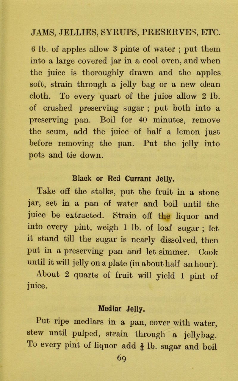 6 lb. of apples allow 3 pints of water ; put them into a large covered jar in a cool oven, and when the juice is thoroughly drawn and the apples soft, strain through a jelly bag or a new clean cloth. To every quart of the juice allow 2 lb. of crushed preserving sugar ; put both into a preserving pan. Boil for 40 minutes, remove the scum, add the juice of half a lemon just before removing the pan. Put the jelly into pots and tie down. Black or Red Currant Jelly. Take off the stalks, put the fruit in a stone jar, set in a pan of water and boil until the juice be extracted. Strain off the liquor and into every pint, weigh 1 lb. of loaf sugar ; let it stand till the sugar is nearly dissolved, then put in a preserving pan and let simmer. Cook until it will jelly on a plate (in about half an hour). About 2 quarts of fruit will yield 1 pint of juice. Medlar Jelly. Put ripe medlars in a pan, cover with water, stew until pulped, strain through a jelly bag. To every pint of liquor add f lb. sugar and boil