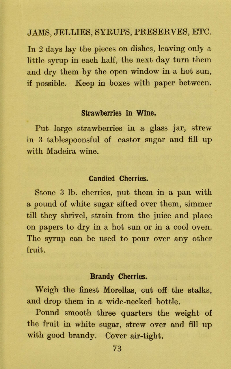 In 2 days lay the pieces on dishes, leaving only a little syrup in each half, the next day turn them and dry them by the open window in a hot sun, if possible. Keep in boxes with paper between. Strawberries in Wine. Put large strawberries in a glass jar, strew in 3 tablespoonsful of castor sugar and fill up with Madeira wine. Candied Cherries. Stone 3 lb. cherries, put them in a pan with a pound of white sugar sifted over them, simmer till they shrivel, strain from the juice and place on papers to dry in a hot sun or in a cool oven. The syrup can be used to pour over any other fruit. Brandy Cherries. Weigh the finest Morellas, cut off the stalks, and drop them in a wide-necked bottle. Pound smooth three quarters the weight of the fruit in white sugar, strew over and fill up with good brandy. Cover air-tight.
