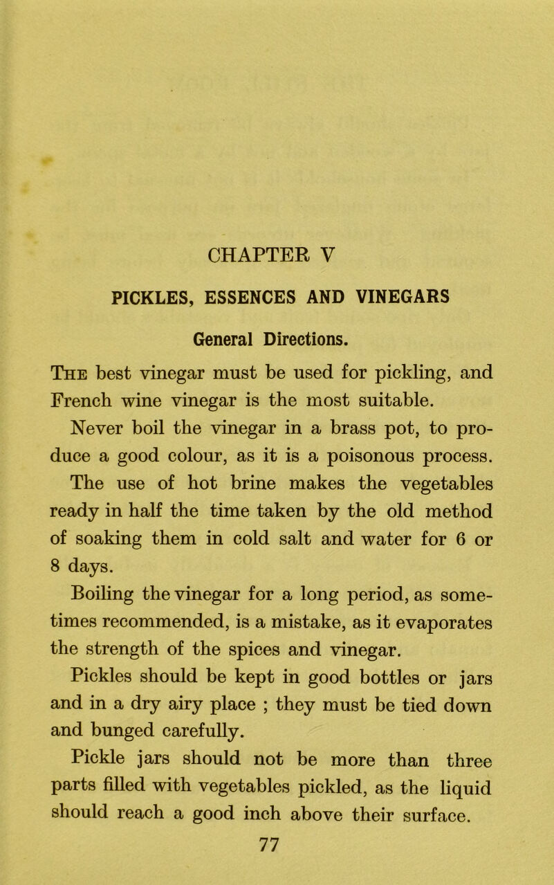 CHAPTER V PICKLES, ESSENCES AND VINEGARS General Directions. The best vinegar must be used for pickling, and French wine vinegar is the most suitable. Never boil the vinegar in a brass pot, to pro- duce a good colour, as it is a poisonous process. The use of hot brine makes the vegetables ready in half the time taken by the old method of soaking them in cold salt and water for 6 or 8 days. Boiling the vinegar for a long period, as some- times recommended, is a mistake, as it evaporates the strength of the spices and vinegar. Pickles should be kept in good bottles or jars and in a dry airy place ; they must be tied down and bunged carefully. Pickle jars should not be more than three parts filled with vegetables pickled, as the liquid should reach a good inch above their surface.