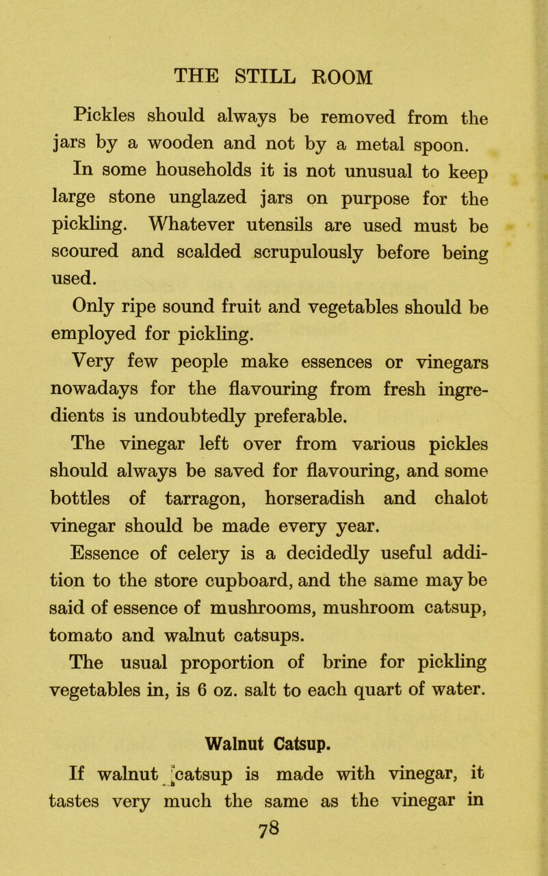 Pickles should always be removed from the jars by a wooden and not by a metal spoon. In some households it is not unusual to keep large stone unglazed jars on purpose for the pickling. Whatever utensils are used must be scoured and scalded scrupulously before being used. Only ripe sound fruit and vegetables should be employed for pickling. Very few people make essences or vinegars nowadays for the flavouring from fresh ingre- dients is undoubtedly preferable. The vinegar left over from various pickles should always be saved for flavouring, and some bottles of tarragon, horseradish and chalot vinegar should be made every year. Essence of celery is a decidedly useful addi- tion to the store cupboard, and the same may be said of essence of mushrooms, mushroom catsup, tomato and walnut catsups. The usual proportion of brine for pickling vegetables in, is 6 oz. salt to each quart of water. Walnut Catsup. If walnut ^catsup is made with vinegar, it tastes very much the same as the vinegar in