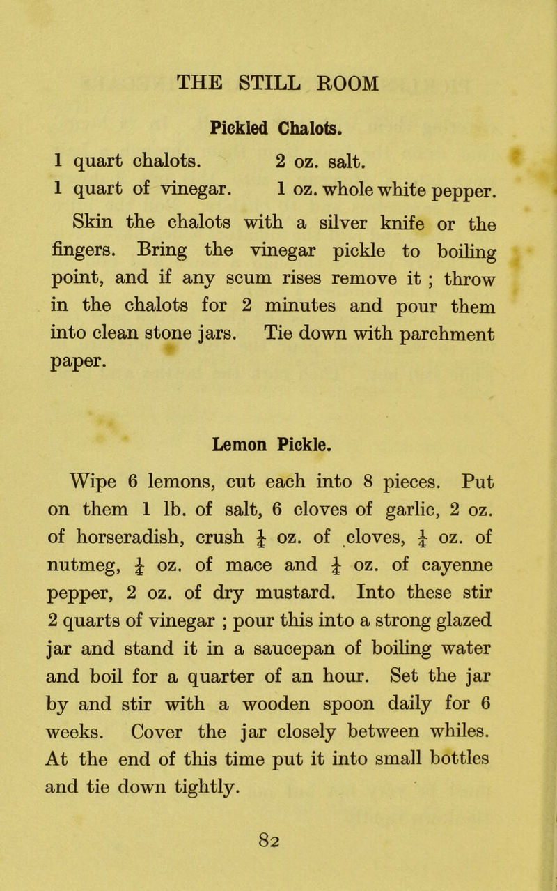 Pickled Chalots. 1 quart chalots. 2 oz. salt. 1 quart of vinegar. 1 oz. whole white pepper. Skin the chalots with a silver knife or the fingers. Bring the vinegar pickle to boiling point, and if any scum rises remove it ; throw in the chalots for 2 minutes and pour them into clean stone jars. Tie down with parchment paper. Lemon Pickle. Wipe 6 lemons, cut each into 8 pieces. Put on them 1 lb. of salt, 6 cloves of garlic, 2 oz. of horseradish, crush J oz. of cloves, | oz. of nutmeg, J oz. of mace and £ oz. of cayenne pepper, 2 oz. of dry mustard. Into these stir 2 quarts of vinegar ; pour this into a strong glazed jar and stand it in a saucepan of boiling water and boil for a quarter of an hour. Set the jar by and stir with a wooden spoon daily for 6 weeks. Cover the jar closely between whiles. At the end of this time put it into small bottles and tie down tightly.