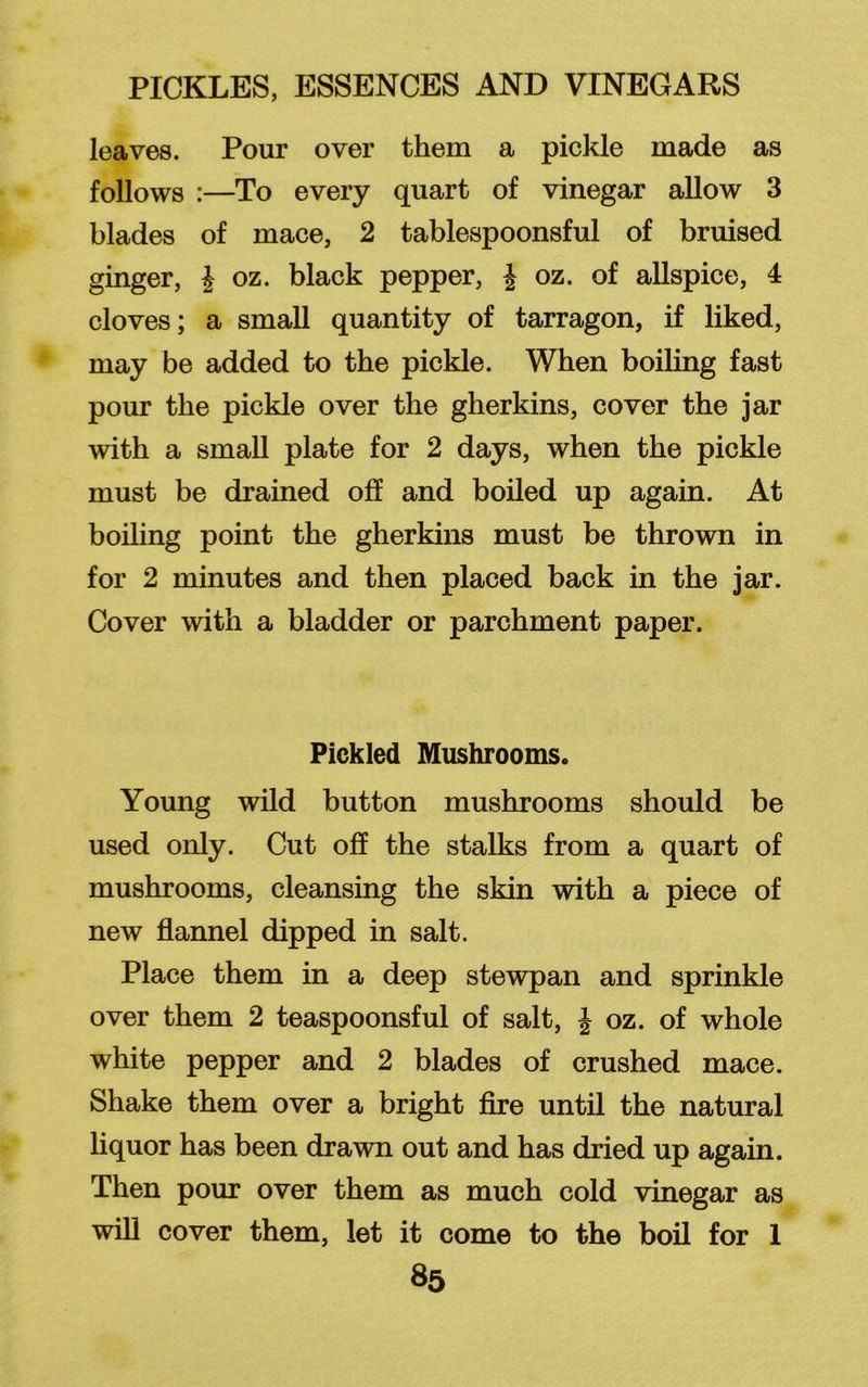 leaves. Pour over them a pickle made as follows :—To every quart of vinegar allow 3 blades of mace, 2 tablespoonsful of bruised ginger, J oz. black pepper, % oz. of allspice, 4 cloves; a small quantity of tarragon, if liked, may be added to the pickle. When boiling fast pour the pickle over the gherkins, cover the jar with a small plate for 2 days, when the pickle must be drained off and boiled up again. At boiling point the gherkins must be thrown in for 2 minutes and then placed back in the jar. Cover with a bladder or parchment paper. Pickled Mushrooms. Young wild button mushrooms should be used only. Cut off the stalks from a quart of mushrooms, cleansing the skin with a piece of new flannel dipped in salt. Place them in a deep stewpan and sprinkle over them 2 teaspoonsful of salt, J oz. of whole white pepper and 2 blades of crushed mace. Shake them over a bright fire until the natural liquor has been drawn out and has dried up again. Then pour over them as much cold vinegar as will cover them, let it come to the boil for 1