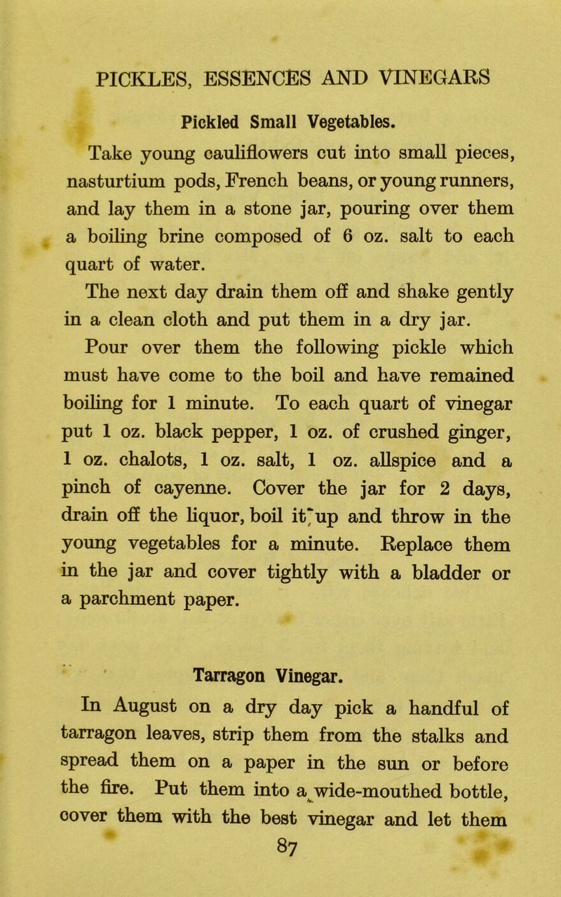 Pickled Small Vegetables. Take young cauliflowers cut into small pieces, nasturtium pods, French beans, or young runners, and lay them in a stone jar, pouring over them a boiling brine composed of 6 oz. salt to each quart of water. The next day drain them off and shake gently in a clean cloth and put them in a dry jar. Pour over them the following pickle which must have come to the boil and have remained boiling for 1 minute. To each quart of vinegar put 1 oz. black pepper, 1 oz. of crushed ginger, 1 oz. chalots, 1 oz. salt, 1 oz. allspice and a pinch of cayenne. Cover the jar for 2 days, drain off the liquor, boil it‘up and throw in the young vegetables for a minute. Replace them in the jar and cover tightly with a bladder or a parchment paper. Tarragon Vinegar. In August on a dry day pick a handful of tarragon leaves, strip them from the stalks and spread them on a paper in the sun or before the fire. Put them into a wide-mouthed bottle, oover them with the best vinegar and let them