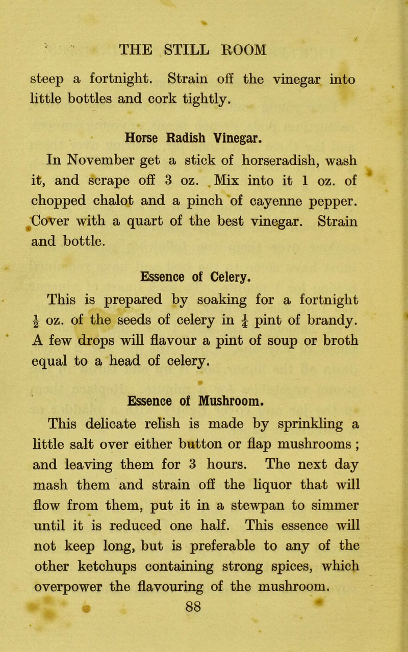 / steep a fortnight. Strain off the vinegar into little bottles and cork tightly. Horse Radish Vinegar. In November get a stick of horseradish, wash it, and scrape off 3 oz. Mix into it 1 oz. of chopped chalot and a pinch of cayenne pepper. Cover with a quart of the best vinegar. Strain and bottle. Essence of Celery. This is prepared by soaking for a fortnight J oz. of the seeds of celery in J pint of brandy. A few drops will flavour a pint of soup or broth equal to a head of celery. • Essence of Mushroom. This delicate relish is made by sprinkling a little salt over either button or flap mushrooms ; and leaving them for 3 hours. The next day mash them and strain off the liquor that will flow from them, put it in a stewpan to simmer until it is reduced one half. This essence will not keep long, but is preferable to any of the other ketchups containing strong spices, which overpower the flavouring of the mushroom.