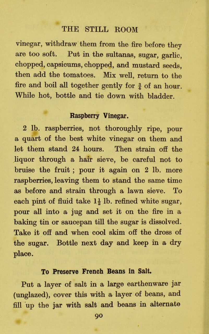 vinegar, withdraw them from the fire before they are too soft. Put in the sultanas, sugar, garlic, chopped, capsicums, chopped, and mustard seeds, then add the tomatoes. Mix well, return to the fire and boil all together gently for f of an hour. While hot, bottle and tie down with bladder. Raspberry Vinegar. 2 lb. raspberries, not thoroughly ripe, pour a quart of the best white vinegar on them and let them stand 24 hours. Then strain off the liquor through a hair sieve, be careful not to bruise the fruit ; pour it again on 2 lb. more raspberries, leaving them to stand the same time as before and strain through a lawn sieve. To each pint of fluid take 1J lb. refined white sugar, pour all into a jug and set it on the fire in a baking tin or saucepan till the sugar is dissolved. Take it off and when cool skim off the dross of the sugar. Bottle next day and keep in a dry place. To Preserve French Beans in Salt. Put a layer of salt in a large earthenware jar (unglazed), cover this with a layer of beans, and fill up the jar with salt and beans in alternate