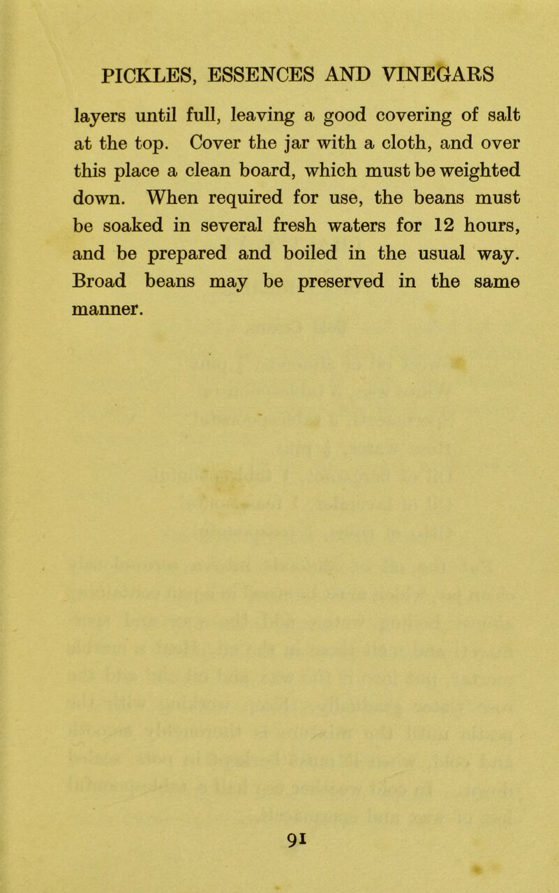 layers until full, leaving a good covering of salt at the top. Cover the jar with a cloth, and over this place a clean board, which must be weighted down. When required for use, the beans must be soaked in several fresh waters for 12 hours, and be prepared and boiled in the usual way. Broad beans may be preserved in the same manner.