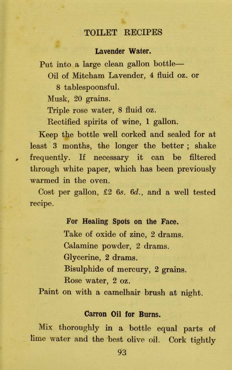 TOILET RECIPES Lavender Water. Put into a large clean gallon bottle— Oil of Mitcham Lavender, 4 fluid oz. or 8 tablespoonsful. Musk, 20 grains. Triple rose water, 8 fluid oz. Rectified spirits of wine, 1 gallon. Keep the bottle well corked and sealed for at least 3 months, the longer the better ; shake frequently. If necessary it can be filtered through white paper, which has been previously warmed in the oven. Cost per gallon, £2 6<§. 6d., and a well tested recipe. For Healing Spots on the Face. Take of oxide of zinc, 2 drams. Calamine powder, 2 drams. Glycerine, 2 drams. Bisulphide of mercury, 2 grains. Rose water, 2 oz. Paint on with a camelhair brush at night. Carron Oil for Burns. Mix thoroughly in a bottle equal parts of lime water and the best olive oil. Cork tightly