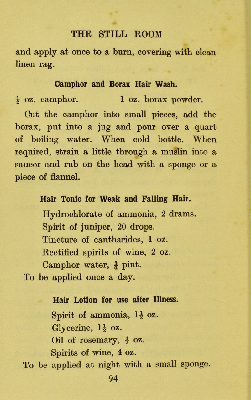 and apply at once to a burn, covering with clean linen rag. Camphor and Borax Hair Wash. J oz. camphor. 1 oz. borax powder. Cut the camphor into small pieces, add the borax, put into a jug and pour over a quart of boiling water. When cold bottle. When required, strain a little through a muslin into a saucer and rub on the head with a sponge or a piece of flannel. Hair Tonic for Weak and Falling Hair. Hydrochlorate of ammonia, 2 drams. Spirit of juniper, 20 drops. Tincture of cantharides, 1 oz. Rectified spirits of wine, 2 oz. Camphor water, f pint. To be applied once a day. Hair Lotion for use after Illness. Spirit of ammonia, 1J oz. Glycerine, 1J oz. Oil of rosemary, J oz. Spirits of wine, 4 oz. To be applied at night with a small sponge.