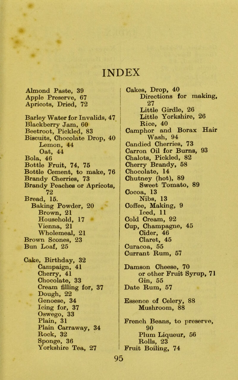 INDEX Almond Paste, 39 Apple Preserve, 67 Apricots, Dried, 72 Barley Water for Invalids, 47 Blackberry Jam, 60 Beetroot, Pickled, 83 Biscuits, Chocolate Drop, 40 Lemon, 44 Oat, 44 Bola, 46 Bottle Fruit, 74, 76 Bottle Cement, to make, 76 Brandy Cherries, 73 Brandy Peaches or Apricots, 72 Bread, 16. Baking Powder, 20 Brown, 21 Household, 17 Vienna, 21 Wholemeal, 21 Brown Scones, 23 Bun Loaf, 25 Cake, Birthday, 32 Campaign, 41 Cherry, 41 Chocolate, 33 Cream filling for, 37 Dough, 22 Genoese, 34 Icing for, 37 Oswego, 33 Plain, 31 Plain Carraway, 34 Rock, 32 Sponge, 36 Yorkshire Tea, 27 95 Cakes, Drop, 40 Directions for making, 27 Little Girdle, 26 Little Yorkshire, 26 Rice, 40 Camphor and Borax Hair Wash, 94 Candied Cherries, 73 Carron Oil for Burns, 93 Chalots, Pickled, 82 Cherry Brandy, 58 Chocolate, 14 Chutney (hot), 89 Sweet Tomato, 89 Cocoa, 13 Nibs, 13 Coffee, Making, 9 Iced, 11 Cold Cream, 92 Cup, Champagne, 45 Cider, 46 Claret, 45 Curacoa, 55 Currant Rum, 57 Damson Cheese, 70 or other Fruit Syrup, 71 Gin, 55 Date Rum, 57 Essence of Celery, 88 Mushroom, 88 French Beans, to preserve, 90 Plum Liqueur, 56 Rolls, 23 Fruit Boiling, 74