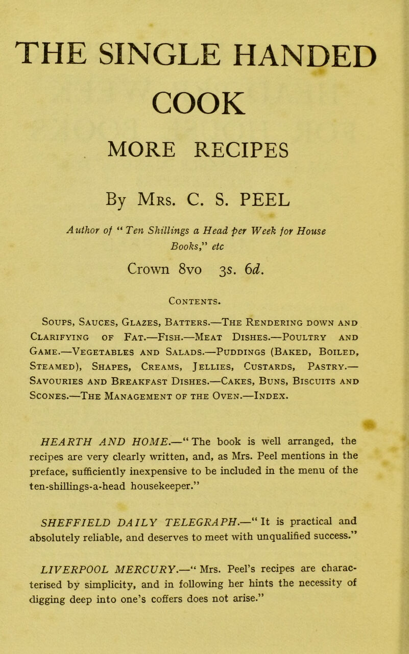 THE SINGLE HANDED COOK MORE RECIPES By Mrs. C. S. PEEL Author of “ Ten Shillings a Head per Week for House Books” etc Crown 8vo 3s. 6d. Contents. Soups, Sauces, Glazes, Batters.—The Rendering down and Clarifying of Fat.—Fish.—Meat Dishes.—Poultry and Game.—Vegetables and Salads.—Puddings (Baked, Boiled, Steamed), Shapes, Creams, Jellies, Custards, Pastry.— Savouries and Breakfast Dishes.—Cakes, Buns, Biscuits and Scones.—The Management of the Oven.—Index. HEARTH AND HOME.—“The book is well arranged, the recipes are very clearly written, and, as Mrs. Peel mentions in the preface, sufficiently inexpensive to be included in the menu of the ten-shillings-a-head housekeeper.” SHEFFIELD DAILY TELEGRAPH.—“ It is practical and absolutely reliable, and deserves to meet with unqualified success.” LIVERPOOL MERCURY.—“ Mrs. Peel’s recipes are charac- terised by simplicity, and in following her hints the necessity of digging deep into one’s coffers does not arise.”