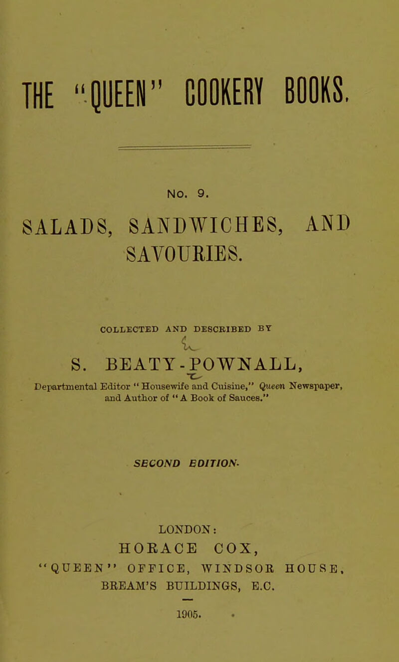 NO. 9. SALADS, SANDWICHES, AND SAVOURIES. COLLECTED AND DESCRIBED BY S. BEATY-POWNALL, ~c- Departmental Editor “ Housewife and Cuisine,” Queen Newspaper, and Autlior of “ A Book of Sauces.” SECOND EDITION. LONDON: HORACE COX, “QUEEN” OFFICE, WINDSOR HOUSE. BREAM’S BUILDINGS, E.C. 1905.