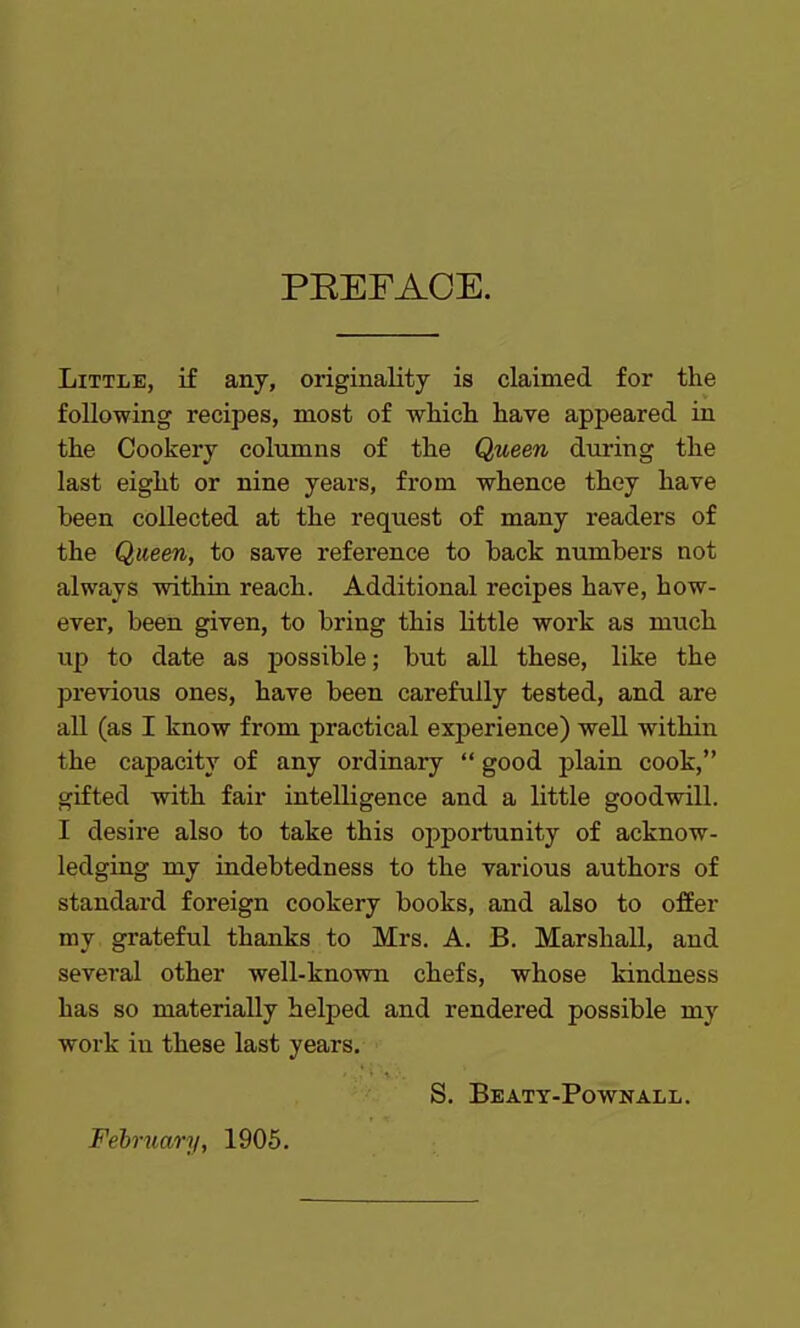 PREFACE. Little, if any, originality is claimed for the following recipes, most of which have appeared in the Cookery columns of the Queen during the last eight or nine years, from whence they have been collected at the request of many readers of the Queen, to save reference to back numbers not always within reach. Additional recipes have, how- ever, been given, to bring this little work as much up to date as possible; but all these, like the previous ones, have been carefully tested, and are all (as I know from practical experience) well within the capacity of any ordinary “ good plain cook,” gifted with fair intelligence and a little goodwill. I desire also to take this opportunity of acknow- ledging my indebtedness to the various authors of standard foreign cookery books, and also to offer my grateful thanks to Mrs. A. B. Marshall, and several other well-known chefs, whose kindness has so materially helped and rendered possible my work in these last years. S. Beaty-Pownall. February, 1905.