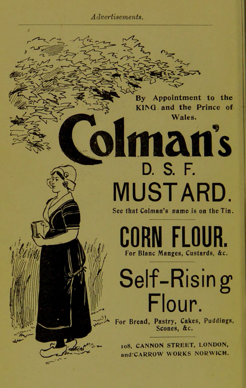 £ 'V By Appointment to the KII^G and the Prince of Wales. <9 D. S. F. MUSTARD. See that Colman’s name is on the Tin. CORN FLOUR. For Blanc Manges, Custards, &c. Self-Rising1 Flour. For Bread, Pastry, Cakes, Puddings, Scones, &c. 108, CANNON STREET, LONDON, and CARROW WORKS NORWICH.