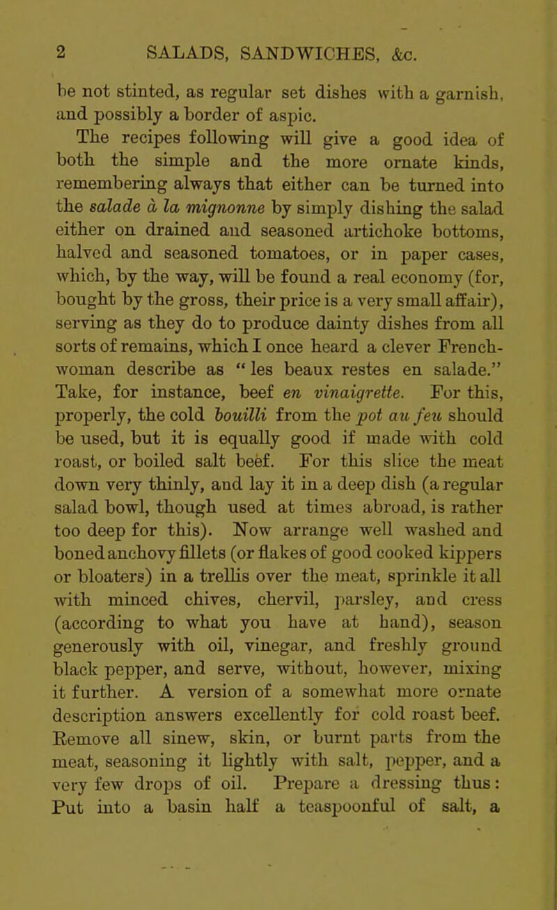 he not stinted, as regular set dishes with a garnish, and possibly a border of aspic. The recipes following will give a good idea of both the simple and the more ornate kinds, remembering always that either can be turned into the salade a la mignonne by simply dishing the salad either on drained and seasoned artichoke bottoms, halved and seasoned tomatoes, or in paper cases, which, by the way, will be found a real economy (for, bought by the gross, their price is a very small affair), serving as they do to produce dainty dishes from all sorts of remains, which I once heard a clever French- woman describe as “ les beaux restes en salade.” Take, for instance, beef en vinaigrette. For this, properly, the cold bouilli from the pot au feu should be used, but it is equally good if made with cold roast, or boiled salt beef. For this slice the meat down very thinly, and lay it in a deep dish (a regular salad bowl, though used at times abroad, is rather too deep for this). Now arrange well washed and boned anchovy fillets (or flakes of good cooked kippers or bloaters) in a trellis over the meat, sprinkle it all with minced chives, chervil, parsley, and cress (according to what you have at hand), season generously with oil, vinegar, and freshly ground black pepper, and serve, without, however, mixing it further. A version of a somewhat more ornate description answers excellently for cold roast beef. Remove all sinew, skin, or burnt parts from the meat, seasoning it lightly with salt, pepper, and a very few drops of oil. Prepare a dressing thus: Put into a basin half a teaspoonful of salt, a